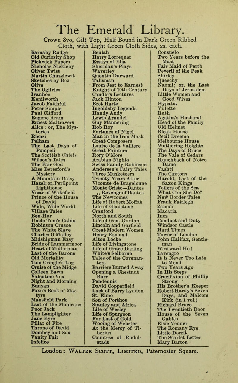 The Emerald Library. Crown 8vo, Gilt Top, Half Bound in Dark Green Ribbed Cloth, with Light Green Cloth Sides, 2s. each. Sarnaby Rudge Old Curiosity Shop Pickwick Papers Nicholas Nickleby Oliver Twist Martin Chuzzlewit Sketches by Boz Olive The Ogilvies Ivanhoe Kenilworth Jacob Faithful Peter Simple Paul CliflEord Eugene Aram Ernest Maltravers Alice ; or, The Mys- teries Rienzi Pelham The Last Days of Pompeii The Scottish Chiefs Wilson’s Tales The Fair God Miss Beresford’s Mystery A Mountain Daisy Hazel; or.Perilpoint Lighthouse Vicar of Wakefield Prince of the House of David Wide, Wide World Village Tales Ben-Hur Uncle Tom’s Cabin Robinson Crusoe The White Slave Charles O’Malley Midshipman Easy Bride of Lammermoor Heart of Midlothian Last of the Barons Old Mortality Tom Cringle’s Log Cruise of the Midge Colleen Bawn Valentine Vox Night and Morning Bunyan Foxe’s Book of Mar- tyrs Mansfield Park Last of the Mohicans Poor Jack The Lamplighter Jane Eyre Pillar of Fire Throne of David Dombey and Son Vanity Fair Infelice Beulah Harry Lorrequer Essays of Elia Sheridan’s Plays Waverley Quentin Durward Talisman From Jest to Earnest Knight of 19th Century Caudle’s Lectures Jack Hinton Bret Harte Ingoldsby Legends Handy Andy Lewis Arundel Guy Mannering Rob Roy Fortunes of Nigel Man in the Iron Mask Great Composers Louise de la Valliere Great Painters Rory O’More Arabian Nights Swiss Family Robinson Andersen’s Fairy Tales Three Musketeers Twenty Years After Vicomte de Bragelonne Monte Cristo—Dantes „ Revenge of Dantes The Newcomes Life of Robert Moffat Life of Gladstone Cranford North and South Life of Gen. Gordon Lincoln and Garfield Great Modern Women Henry Esmond Alton Locke Life of Livingstone Life of Grace Darling White’s Selborne Tales of the Covenan- ters Barriers Burned Away Opening a Chestnut Burr Pendennis David Copperfield Luck of Barry Lyndon St. Elmo Son of Porthos Stanley and Africa Life of Wesley Life of Spurgeon For Lust of Gold Wooing of Webster At the Mercy of Ti- berius Countess of Rudol- stadt Consuelo Two Years before the Mast Fair Maid of Perth Peveril of the Peak Shirley Queechy Naomi; or, the Last Days of Jerusalem Little Women and Good Wives Hypatia Villette Ruth Agatha’s Husband Head of the Family Old Helmet Bleak House Cecil Dreeme Melbourne House Wuthering Heights The Days of Bruce The Vale of Cedars Hunchback of Notre Dame Vashti The Caxtons Harold, Last of the Saxon Kings Toilers of the Sea What Can She Do? Ne\^ Border Tales Frank Fairlegh Zanoni Macaria Inez Conduct and Duty Windsor Castle Hard Times Tower of London John Halifax, Gentle- man Westward Ho 1 Lavengro It is Never Too Late to Mend Two Years Ago In His Steps Crucifixion of Phillip Strong ' His Brother’s Keeper Robert Hardy’s Seven Days, and Malcora Kirk (in 1 vol.) Richard Bruce The Twentieth Door House of the Seven Gables Elsie Venner The Romany Rye Little Dorrit The Scarlet Letter Mary Barton