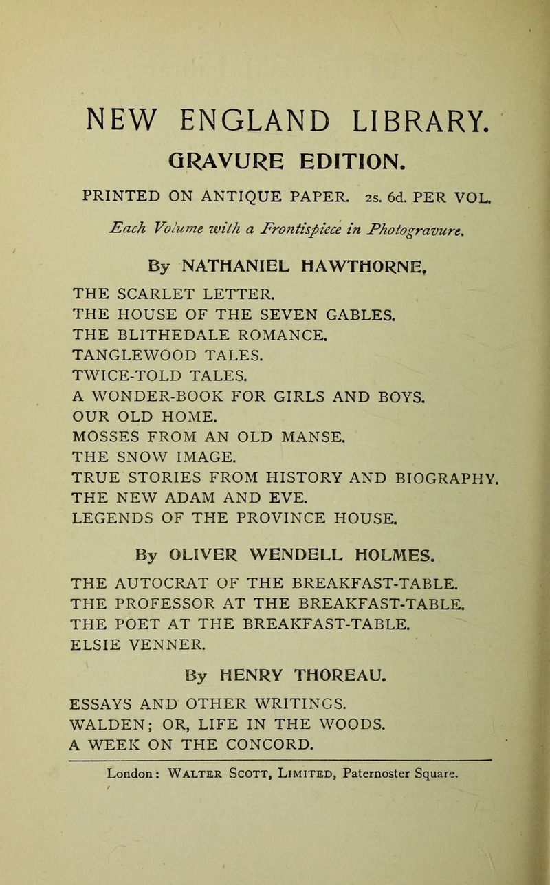 NEW ENGLAND LIBRARY. GRAVURE EDITION. PRINTED ON ANTIQUE PAPER. 2s. 6d. PER VOL. Each Volume with a Froiitispiece in Photogravure. By NATHANIEL HAWTHORNE, THE SCARLET LETTER. THE HOUSE OF THE SEVEN GABLES. THE BLITHEDALE ROMANCE. TANGLEWOOD TALES. TWICE-TOLD TALES. A WONDER-BOOK FOR GIRLS AND BOYS. OUR OLD HOME. MOSSES FROM AN OLD MANSE. THE SNOW IMAGE. TRUE STORIES FROM HISTORY AND BIOGRAPHY. THE NEW ADAM AND EVE. LEGENDS OF THE PROVINCE HOU.SE. By OLIVER WENDELL HOLMES. THE AUTOCRAT OF THE BREAKFAST-TABLE. THE PROFESSOR AT THE BREAKFAST-TABLE. THE POET AT THE BREAKFAST-TABLE. ELSIE VENNER. By HENRY THOREAU. ESSAYS AND OTHER WRITINGS. WALDEN; OR, LIFE IN THE WOODS. A WEEK ON THE CONCORD.