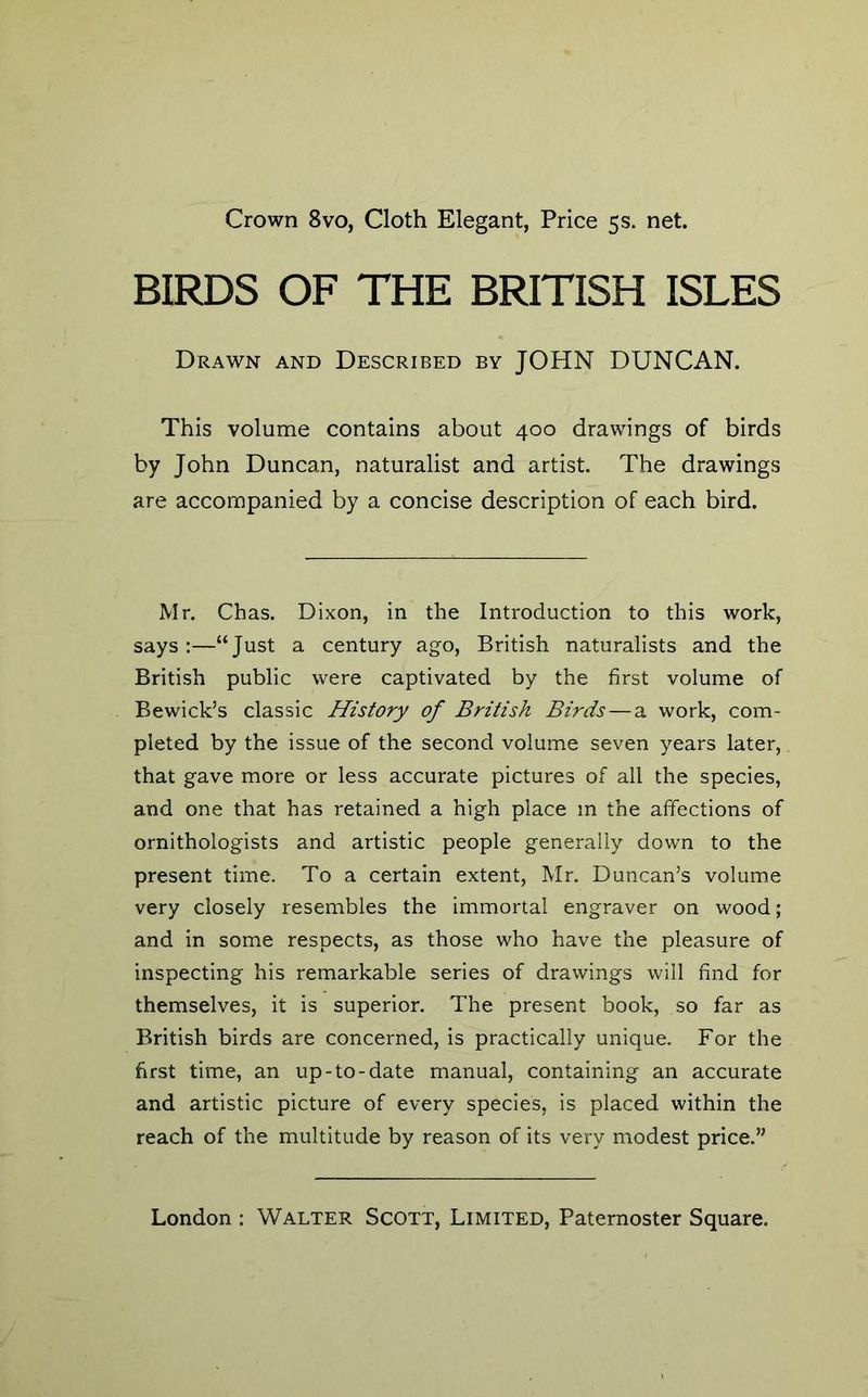 Crown 8vo, Cloth Elegant, Price 5s. net. BIRDS OF THE BRITISH ISLES Drawn and Described by JOHN DUNCAN. This volume contains about 400 drawings of birds by John Duncan, naturalist and artist. The drawings are accompanied by a concise description of each bird. Mr. Chas. Dixon, in the Introduction to this work, says:—“Just a century ago, British naturalists and the British public were captivated by the first volume of Bewick’s classic History of British Birds — a work, com- pleted by the issue of the second volume seven years later, that gave more or less accurate pictures of all the species, and one that has retained a high place m the affections of ornithologists and artistic people generally down to the present time. To a certain extent, Mr. Duncan’s volume very closely resembles the immortal engraver on wood; and in some respects, as those who have the pleasure of inspecting his remarkable series of drawings will find for themselves, it is superior. The present book, so far as British birds are concerned, is practically unique. For the first time, an up-to-date manual, containing an accurate and artistic picture of every species, is placed within the reach of the multitude by reason of its very modest price.”