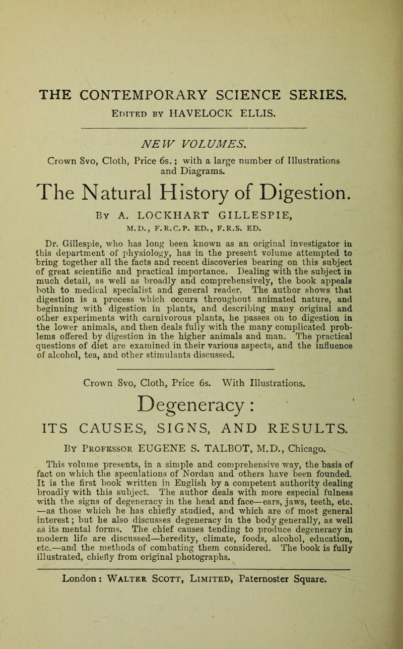 THE CONTEMPORARY SCIENCE SERIES. Crown 8vo, Cloth, Price 6s.; with a large number of Illustrations and Diagrams. The Natural History of Digestion. Dr. Gillespie, who has long been known as an original investigator in this department of physiology, has in the present volume attempted to bring together all the facts and recent discoveries bearing on this subject of great scientific and practical importance. Dealing with the subject in much detail, as well as broadly and comprehensively, the book appeals both to medical specialist and general reader. The author shows that digestion is a process which occurs throughout animated nature, and beginning with digestion in plants, and describing many original and other experiments with carnivorous plants, he passes on to digestion in the lower animals, and then deals fully with the many complicated prob- lems offered by digestion in the higher animals and man. The practical questions of diet are examined in their various aspects, and the influence of alcohol, tea, and other stimulants discussed. ITS CAUSES, SIGNS, AND RESULTS. By Professor EUGENE S. TALBOT, M.D., Chicago. This volume presents, in a simple and comprehensive way, the basis of fact on which the speculations of Nordau and others have been founded. It is the first book written in English by a competent authority dealing broadly with this subject. The author deals with more especial fulness with the signs of degeneracy in the head and face—ears, jaws, teeth, etc. —as those which he has chiefly studied, and which are of most general interest; but he also discusses degeneracy in the body generally, as well as its mental forms. The chief causes tending to produce degeneracy in modern life are discussed—heredity, climate, foods, alcohol, education, etc.—and the methods of combating them considered. The book is fully illustrated, chiefly from original photographs. Edited by HAVELOCK ELLIS. NETV VOLUMES. By a. LOCKHART GILLESPIE, M.D., F.R.C.P. ED., F.R.S. ED. Crown 8vo, Cloth, Price 6s. With Illustrations.