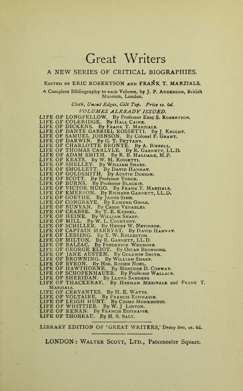 Great Writers A NEW SERIES OF CRITICAL BIOGRAPHIES. Edited by ERIC ROBERTSON and FRAIIk T. MARZIALS. A Complete Bibliography to each Volume, by J. P. Anderson, British Museum, London. Cloth, Uncut Edges, Gilt Top. Price ix. td. VOLUMES ALREADY ISSUED. (LIFE OF LONGFELLOW. By Professor Eric S. Robertson. LIFE OF COLERIDGE. By Hall Caine. LIFE OF DICKENS. By Frank T. Marzials. LIFE OF DANTE GABRIEL ROSSETTI. By J. Knight. LIFE OF SAMUEL JOHNSON. By Colonel F. Grant. LIFE OF DARWIN. By G. T. Bettany. LIFE OF CHARLOTTE BRONTE. By A. Birrell. LIFE OF THOMAS CARLYLE. By R. Garnett, LL.D. LIFE OF ADAM SMITH. By R. B. Haldane, M.P. LIFE OF KEATS. By W. M. Rossetti. LIFE OF SHELLEY. By William Sharp. LIFE OF SMOLLETT. By David Hannay. LIFE OF GOLDSMITH. By Austin Dobson. LIFE OF SCOTT. By Professor Yonge. LIFE OF BURNS. By Professor Blackie. LIFE OF VICTOR HUGO. By Frank T. Marzials. LIFE OF EMERSON. By Richard Garnett, LL.D. LIFE OF GOETHE. By James Sime. LIFE OF CONGREVE. By Edmund Gosse. LIFE OF BUNYAN. By Canon Venables. LIFE OF CRABBE. By T. E. Kebbel. LIFE OF HEINE. By William Sharp. LIFE OF MILL. By W. L. Courtney. LIFE OF SCHILLER. By Henry W. Nevinson. LIFE OF CAPTAIN MARRY AT. By David Hannay. LIFE OF LESSING. By T. W. Rolleston. LIFE OF MILTON. By R. Garnett, LL.D. LIFE OF BALZAC. By Frederick Wedmork. LIFE OF GEORGE ELIOT. By Oscar Browning. LIFE OF JANE AUSTEN. By Goldwin Smith. LIFE OF BROWNING. By William Sharp. LIFE OF BYRON. By Hon. Roden Noel. LIFE OF HAWTHORNE. By Moncure D. Conway. LIFE OF SCHOPENHAUER. By Profe.<-sor Wallace. LIFE OF SHERIDAN. By Lloyd Sanders. LIFE OF THACKERAY. By Herman Merivale and Frank T. Marzials. LIFE OF CERVANTES. By H. E. Watts. LIFE OF VOLTAIRE. By Francis Espinasse. LIFE OF LEIGH HUNT. By Cosmo Monkhouse. LIFE OF WHITTIER. By W. J Linton. LIFE OF RENAN. By Francis Espinasse. LIFE OF THOREAU. By H. S. Salt. LIBRARY EDITION OF ‘GREAT WRITERS,’ Demy 8vo, as. 6d.