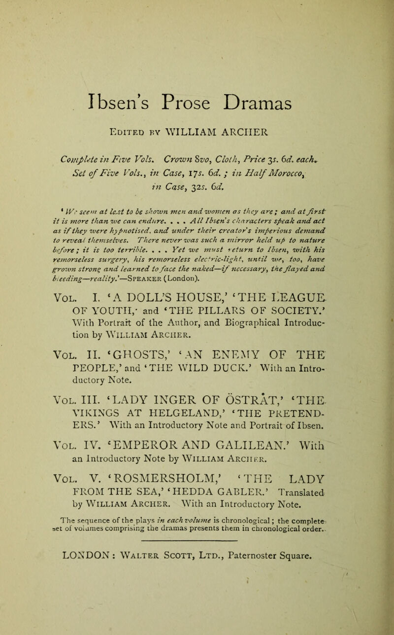 Edited by WILLIAM ARCHER Complete in Five Vols. Crown 8vo, Cloth, Price 3J. ^d. each. Set of Five Vols., in Case, ijs. 6d. ; in Half Morocco, in Case, ^2s, 6d. ' IVr see>n at last to be shown men and zvomen as they are ; and at first it is more than we can endure. ... All Ibsen s characters speak and act as if they were hypnotised, and under their creator's imperious de7iiand to reveal themselves. There never was such a mirror held up to nature btfiore; it is too terrible. , . . Yet we must l eturn to Ibsen, with his remorseless surgery, his rernorseless electric-light, until we, too, have grown strong and learned to face the naked—if necessary, the fiayed and bieedijtg—reality.'—Speaker (London). VoL. I. ‘A DOLL’S HOUSE,’ ‘TPIE LEAGUE OF YOUTH,' and ‘THE PILLARS OF SOCIETY.’ With Portrait of the Author, and Biographical Introduc- tion by William Archer. VoL. II. ‘GHOSTS,’ ‘AN ENEMY OF THE PEOPLE,’ and ‘THE WILD DUCK.’ With an Intro- ductory Note. VoL. HI. ‘LADY INGER OF OSTRAT,’ ‘THE. VIKINGS AT HELGELAND,’ ‘THE PRETEND- ERS.’ With an Introductory Note and Portrait of Ibsen. VoL. IV. ‘EMPEROR AND GALILEAN.’ With an Introductory Note by William Archer. VoL. V. ‘ROSMERSHOLM,’ ‘TPIE LADY FROM THE SEA,’ ‘ HEDDA GABLER.’ Translated by William Archer. With an Introductory Note. The sequence of the plays in each volume is chronological; the complete; set of volumes comprising the dramas presents them in chronological order.-