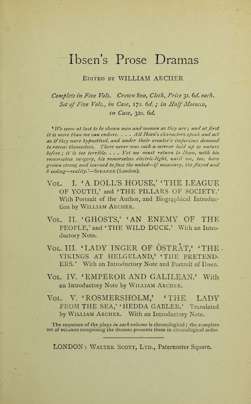 Edited hy WILLIAM ARCHER Complete in Five Vols. Croimi Svo, Cloth, Price 3r. (id. each. Set of Five Vols., in Case, i^s. 6d. ; in Half Alorocco, in Case, 325-. (d. ‘ We seem at last to be shown men and women as they are ; and at first it is more than we can endure. ... All Ibsen s characters speak and act as if they were hypnotised, and under their creator's imperious demand to reveat themselves. There never was suck a mirror held zip to nature before; it is too terrible. . . . Yet we must return to Ibsen, with his remorseless surgery, his remorseless electric-light, until sue, too, hai’e grown strong and learned to face the naked—if necessary, the fayed and b ceding—reality.'—Speaker (London). VoL. I. ‘A DOLL’S HOUSE,’ ‘THE LEAGUE OF YOUTH,’ and ‘THE PILLARS OF SOCIETY.’ With Portrait of the Author, and Biographical Introduc- tion by William Archer. VoL. II. ‘GHOSTS,’ ‘AN ENEMY OF THE PEOPLE,’ and ‘THE WILD DUCK.’ With an Intro- ductory Note. VoL. III. ‘LADY INGER OF OSTRAT,’ ‘THE. YIKINGS AT HELGELAND,’ ‘THE PRETEND- ERS.’ With an Introductory Note and Portrait of Ibsen. Yol. IV. ‘EMPEROR AND GALILEAN.’ With an Introductory Note by William Archer. VoL. V. ‘ROSMERSHOLM,’ ‘THE LADY FROM THE SEA,’ ‘ HEDDA GAELER.’ Translated by William Archer. With an Introductory Note. 'I’he sequence of the plays in eachvolmne is chronological; the complete set of volumes comprising the dramas presents them in chronological order.