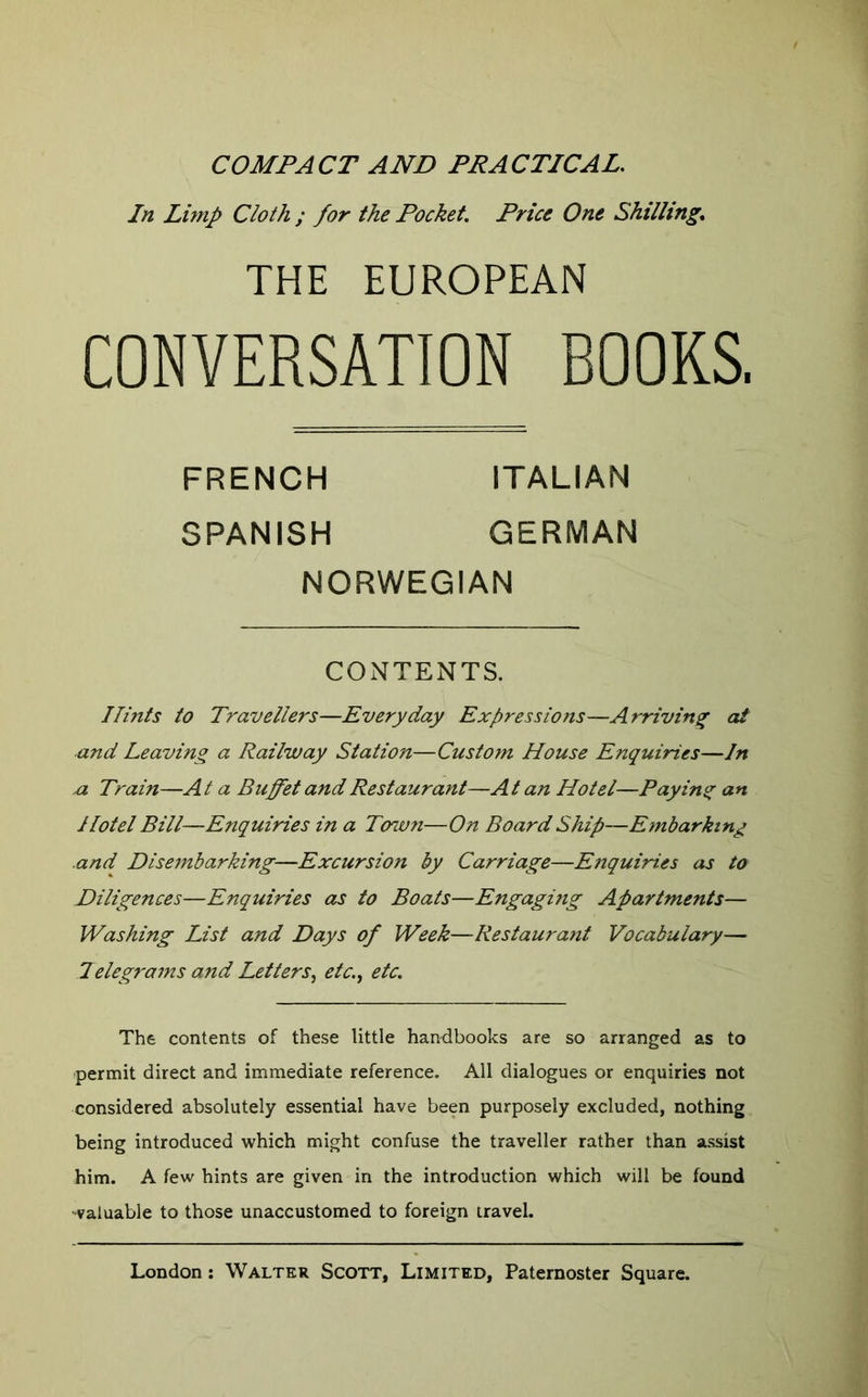 COMPACT AND PRACTICAL. In Lunp Cloth ; for the Pocket. Price One Shilling, THE EUROPEAN CONVERSATION BOOKS. Hmts to Travellers—Everyday Expressions—Arriving at ■and Leaving a Railway Station—Custom House Enquiries—In n Train—At a Buffet and Restaurant—At an Hotel—Paying an Hotel Bill—Enquiries in a Ton.vn—On Board Ship—Embarking .and Disembarking—Excursion by Carriage—Enquiries as to Diligences—Enquiries as to Boats—Engaging Apartments— Washing List and Days of Week—Restaurant Vocabulary— Telegi-ams and Letters,, etc., etc. The contents of these little handbooks are so arranged as to permit direct and immediate reference. All dialogues or enquiries not considered absolutely essential have been purposely excluded, nothing being introduced which might confuse the traveller rather than assist him. A few hints are given in the introduction which will be found valuable to those unaccustomed to foreign travel. FRENCH SPANISH ITALIAN GERMAN NORWEGIAN CONTENTS.