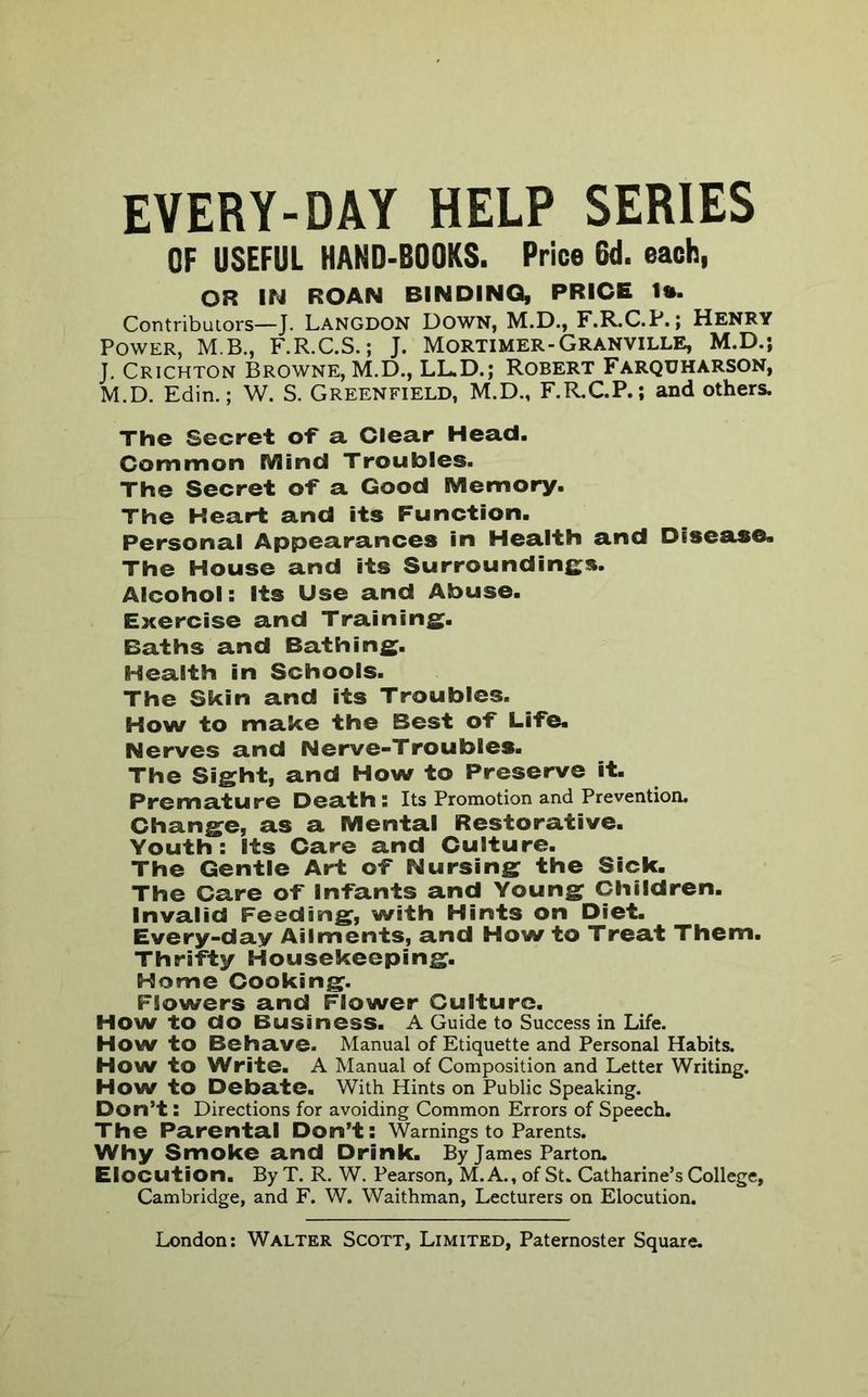 EVERY-DAY HELP SERIES OF USEFUL HANO-BOOKS. Price SU. each, OR IN ROAN BINDING, PRICE I*. Contributors—J. Langdon Down, M.D., F.R.C.P.; Henry Power, M.B., F.R.C.S.; J. Mortimer-Granville, M.D.; J. Crichton Browne, M.D., LL.D.; Robert Farquharson, M.D. Edin.; W. S. GREENFIELD, M.D., F.R.C.P.; and others. The Secret o-f a Clear Head. Common Mind Troubles. The Secret o-f a Good Memory. The Heart and its Function. Personal Appearances in Health and Disease. The House and its Surroundinfi^s. Alcohol: Its Use and Abuse. Exercise and Training. Baths and Bathing. Health in Schools. The Skin and its Troubles. How to make the Best o-f Li-fe. Nerves and Nerve-Troubles. The Sight, and How to Preserve it. Premature Death: Its Promotion and Prevention. Change, as a Mental Restorative. Youth : Its Care and Culture. The Gentle Art o-f Nursing the Sick. The Care o-f In-fants and Young Children. Invalid Feeding, with Hints on Diet. Every-day Ailments, and How to Treat Them. Thri-fty Housekeeping. Home Cooking. Flowers and Flower Culture. How to do Business. A Guide to Success in Life. How to Behave. Manual of Etiquette and Personal Habits. How to Write. A Manual of Composition and Letter Writing. How to Debate. With Hints on Public Speaking. Don’t: Directions for avoiding Common Errors of Speech. The Parental Don’t: Warnings to Parents. Why Smoke and Drink. By James Parton. Elocution. By T. R. W. Pearson, M. A., of St. Catharine’s College, Cambridge, and F. W. Waithman, Lecturers on Elocution.