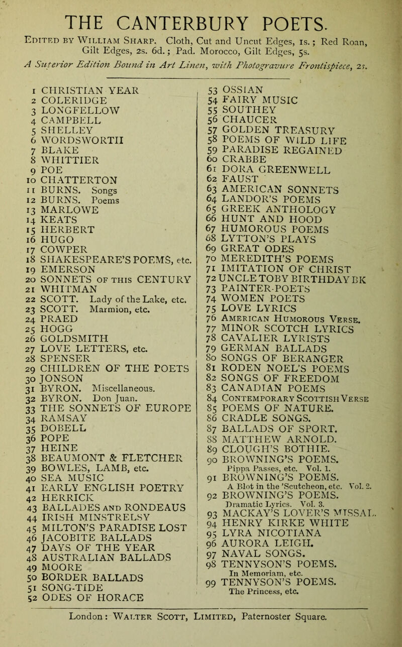 THE CANTERBURY POETS. Edited by William Sharp. Cloth, Cut and Uncut Edges, is.; Red Roan, Gilt Edges, 2s. 6d.; Pad. Morocco, Gilt Edges, 5s. A Suterior Edition Bound in Art Linen, with Photogravure Frontispiece, 2y. 1 CEIRISTIAN YEAR 2 COLERIDGE 3 LONGFELLOW 4 CAMPBELL 5 SHELLEY 6 WORDSWORTH 7 BLAKE 8 WHITTIER 9 POE 10 CHATTERTON 11 BURNS. Songs 12 BURNS. Poems 13 MARLOWE 14 KEATS 15 HERBERT 16 HUGO 17 COWPER 18 SHAKESPEARE’S POEMS, etc. 19 EMERSON 20 SONNETS OF THIS CENTURY 21 WHITMAN 22 SCOTT. Lady of the Lake, etc. 23 SCOTT. Marmion, etc. 24 PRAED 25 HOGG 26 GOLDSMITH 27 LOVE LETTERS, etc. 28 SPENSER 29 CHILDREN OF THE POETS 30 JONSON 31 BYRON. Miscellaneous. 32 BYRON. Don Juan. 33 THE SONNETS OF EUROPE 34 RAMSAY 35 DOBELL 36 POPE 37 HEINE 38 BEAUMONT & FLETCHER 39 BOWLES, LAMB, etc. 40 SEA MUSIC 41 EARLY ENGLISH POETRY 42 HERRICK 43 BALLADES and RONDEAUS 44 IRISH MINSTRELSY 45 MILTON’S PARADISE LOST 46 JACOBITE BALLADS 47 DAYS OF THE YEAR 48 AUSTRALIAN BALLADS 49 MOORE 50 BORDER BALLADS 51 SONG-TIDE 52 ODES OF HORACE 53 OSSIAN 54 FAIRY MUSIC 55 SOUTHEY 56 CHAUCER 57 golden treasury 58 POEMS OF WILD LIFE 59 PARADISE REGAINED 60 CRABBE 61 DORA GREENWELL 62 FAUST 63 AMERICAN SONNETS 64 LANDOR’S POEMS 65 GREEK ANTHOLOGY 66 HUNT AND HOOD 67 HUMOROUS POEMS 68 LYTTON’S PLAYS 69 GREAT ODES 70 MEREDITH’S POEMS 71 IMITATION OF CHRIST 72 UNCLE TOBY BIRTHDAY BK 73 PAINTER-POETS 74 WOMEN POETS 75 LOVE LYRICS 76 American Humorous Verse. 77 MINOR SCOTCH LYRICS 78 CAVALIER LYRISTS 79 german ballads 80 SONGS OF BERANGER 81 RODEN NOEL’S POEMS 82 SONGS OF FREEDOM 83 CANADIAN POEMS 84 Contemporary Scottish Verse 85 POEMS OF NATURE. 86 CRADLE SONGS. 87 BALLADS OF SPORT. 88 MATTHEW ARNOLD. 89 CLOUGH’S BOTHIE. 90 BROWNING’S POEMS. Pippa Pas.ses, etc. Vol. 1. 91 BROWNING’S POEMS. A Blot in the ’Scutcheon, etc. Vol. 2. 92 BROWNING’S POEMS. Dramatic Lyrics. Vol. 3. 93 MACKAY’S LOVER’S MISSAL. I 94 HENRY KIRKE WHITE ' 95 LYRA NICOTIANA 96 AURORA LEIGIT. 97 NAVAL SONGS. 98 TENNYSON’S POEMS. In Memoriam, etc. 99 TENNY^SON’S POEMS. 1 The Prince.ss, etc.