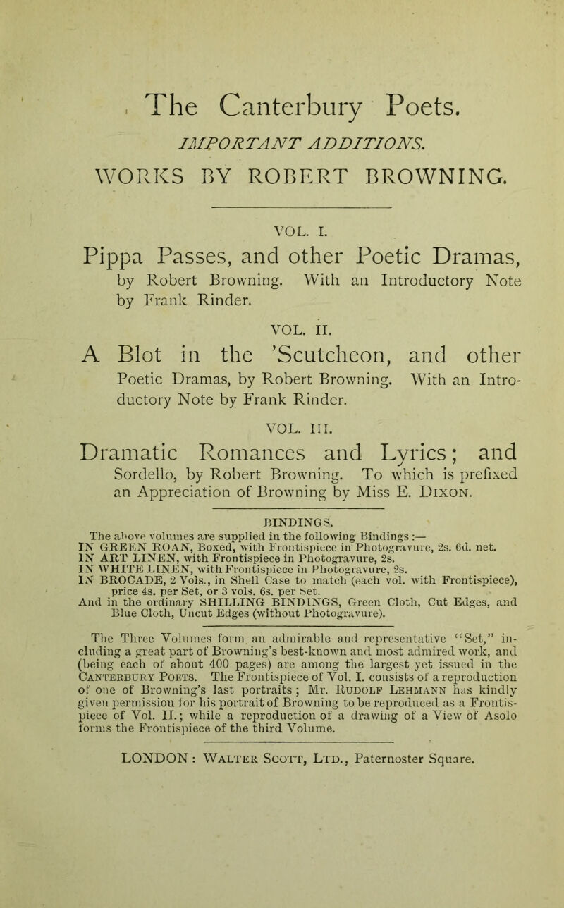 IMPORTANT ADDITIONS. WORKS BY ROBERT BROWNING. VOL. I. Pippa Passes, and other Poetic Dramas, by Robert Browning. With an Introductory Note by Frank Rinder. VOL. II. A Blot in the ’Scutcheon, and other Poetic Dramas, by Robert Browning. With an Intro- ductory Note by Frank Rinder. VOL. III. Dramatic Romances and Lyrics; and Sordello, by Robert Browning. To which is prefixed an Appreciation of Browning by Miss E. Dixon. BINDINGS. The above volumes are supplied iu the following Bindings :— IN GREEN ROAN, Boxed, with Frontispiece in Photogravure, 2s. 6d. net. IN ART LINEN, with Frontispiece in Photogravure, 2s. IN WHITE LINEN, with Frontispiece in Photogravure, 2s. IN BROCADE, 2 Vols., in Shell Case to match (each vol. with Frontispiece), price 4s. per Set, or 3 vols. 6s. per Set. And in the oi’dinary SHILLING BINDINGS, Green Cloth, Cut Edges, and Blue Cloth, Uncut Edges (without Photogravure). Tlie Three Volumes form an admirable and representative “Set,” in- cluding a great part of Browning’s best-known and most admired work, and (being each of about 400 pages) are among the largest yet issued in the Canterbury Poets. The Frontispiece of Vol. I. consists of a reproduction of one of Browning’s last portraits ; Mr. Rudolf Lehmann has kindly given permission for his portrait of Browning to be reproduced as a Frontis- piece of Vol. II.; while a reproduction of a drawing of a View of Asolo forms the Frontispiece of the third Volume.
