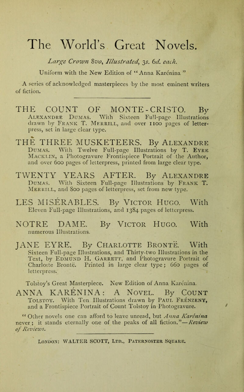 The World’s Great Novels. Large Crown Illustrated^ y. 6d. each. Uniform with the New Edition of “Anna Karenina ” A series of acknowledged masterpieces by the most eminent writers of fiction. THE COUNT OF MONTE - CRISTO. By Alexandre Dumas. With Sixteen Full-page Illustrations drawn by Frank T. Mfrrill, and over iioo pages of letter- press, set in large clear type. THE THREE MUSKETEERS. By Alexandre Dumas. With Twelve Full-page Illustrations by T. Eyre Mackt.in, a Photogravure Frontispiece Portrait of the Author, and over 600 pages of letterpress, printed from large clear type. TWENTY YEARS AFTER. By Alexandre Dumas. With Sixteen Full-page Illustrations by Frank T. Merrill, and 800 pages of letterpress, set from new type. EES MiSERABLES. By Victor Hugo. With Eleven Full-page Illustrations, and 1384 pages of letterpress. NOTRE DAME. By VICTOR Hugo. With numerous Illustrations. JANE EYRE. By Cpiarlotte Bronte. With Sixteen Full-page Illustrations, and Thirty-two Illustrations in the Text, by Edmund H. Garrett, and Photogravure Portrait of CharloLte Bronte. Printed in large clear type; 660 pages of letterpress. Tolstoy’s Great Masterpiece. New Edition of Anna Karenina. ANNA KARENINA: A Novel. By Count Tolstoy. With Ten Illustrations drawn by Paui. Frenzeny, and a Frontispiece Portrait of Count Tolstoy in Photogravure. “ Other novels one can afford to leave unread, but Anna Karenina never; it stands eternally one of the peaks of all fiction.”—Review of Revieivs.