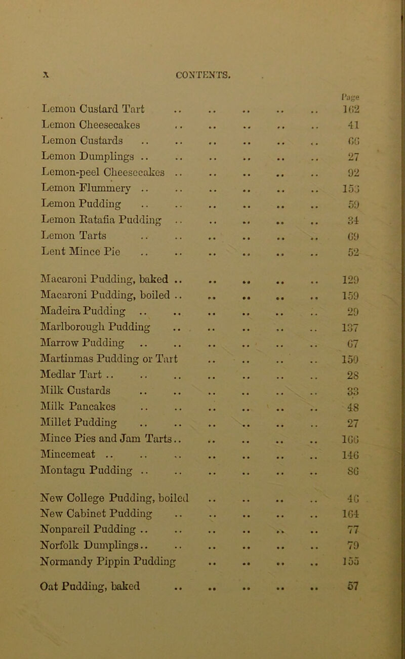 Page Lemon Custard Tart .. .. .. .. .. 102 Lemon Cheesecakes .. .. .. .. 41 Lemon Custards .. .. .. .. .. .. fit; Lemon Dumplings .. .. .. .. .. .. 27 Lemon-peel Cheesecakes .. .. .. .. .. 92 Lemon Mummery .. .. .. .. .. .. 153 Lemon Pudding .. .. .. .. .. .. 59 Lemon Ratafia Pudding .. .. .. .. .. 34 Lemon Tarts .. .. .. .. .. .. G9 Lent Mince Pie .. .. .. .. .. .. 52 Macaroni Pudding, baked .. .. .. .. .. 129 Macaroni Pudding, boiled .. .. .. 159 Madeira Pudding .. .. .. .. .. .. 29 Marlborough Pudding .. .. .. .. .. 137 Marrow Pudding .. .. .. .. .. .. G7 Martinmas Pudding or Tart .. .. .. .. 150 Medlar Tart.. .. .. .. .. .. .. 2S Milk Custards .. .. .. .. .. .. 33 Milk Pancakes .. .. .. .. .. .. 48 Millet Pudding .. .. .. .. .. .. 27 Mince Pies and Jam Tarts.. .. .. .. .. 1GG Mincemeat .. .. .. .. .. .. .. 14G Montagu Pudding .. .. .. .. .. .. SG New College Pudding, boiled .. .. .. .. 4G New Cabinet Pudding .. .. .. .. .. 1G4 Nonpareil Pudding .. .. .. .. .. .. 77 Norfolk Dumplings.. .. .. .. .. .. 79 Normandy Pippin Pudding .. .. .. 155