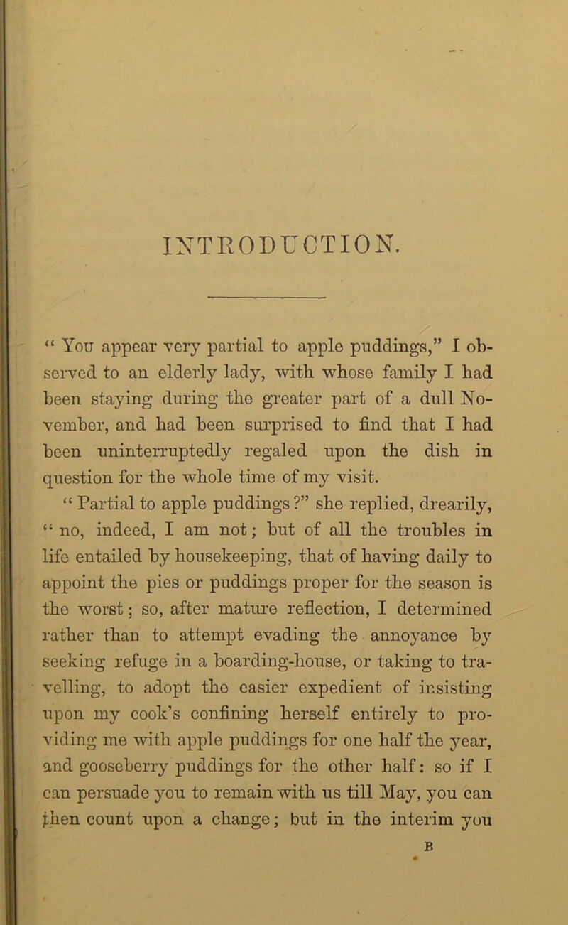 INTRODUCTION. “ You appear very partial to apple puddings,” I ob- served to an elderly lady, with, whose family I had been staying during the greater part of a dull No- vember, and had been surprised to find that I had been uninterruptedly regaled upon the dish in question for the whole time of my visit. “ Partial to apple puddings?” she replied, drearily, “ no, indeed, I am not; but of all the troubles in life entailed by housekeeping, that of having daily to appoint the pies or puddings proper for the season is the worst; so, after mature reflection, I determined rather than to attempt evading the annoyance by seeking refuge in a boarding-house, or taking to tra- velling, to adopt the easier expedient of insisting upon my cook’s confining herself entirely to pro- viding me with apple puddings for one half the year, and gooseberry puddings for the other half: so if I can persuade you to remain with us till May, you can phen count upon a change; but in the interim you B