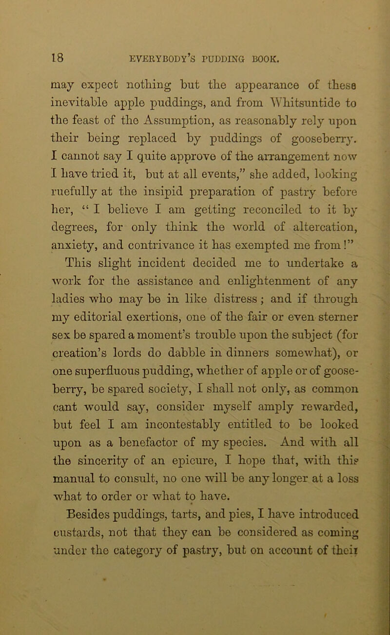 may expect nothing but the appearance of these inevitable apple puddings, and from Whitsuntide to the feast of the Assumption, as reasonably rely upon their being replaced by puddings of gooseberry. I cannot say I quite approve of the arrangement now I have tried it, but at all events,” she added, looking ruefully at the insipid preparation of pastry before her, “ I believe I am getting reconciled to it by degrees, for only think the world of altercation, anxiety, and contrivance it has exempted me from!” This slight incident decided me to undertake a work for the assistance and enlightenment of any ladies who may be in like distress; and if through my editorial exertions, one of the fair or even sterner sex be spared a moment’s trouble upon the subject (for creation’s lords do dabble in dinners somewhat), or one superfluous pudding, whether of apple or of goose- berry, be spared society, I shall not only, as common cant would say, consider myself amply rewarded, but feel I am incontestably entitled to be looked upon as a benefactor of my species. And with all the sincerity of an epicure, I hope that, with this manual to consult, no one will be any longer at a loss what to order or what to have. Besides puddings, tarts, and pies, I have introduced custards, not that they ean be considered as coming under the category of pastry, but on account of theii