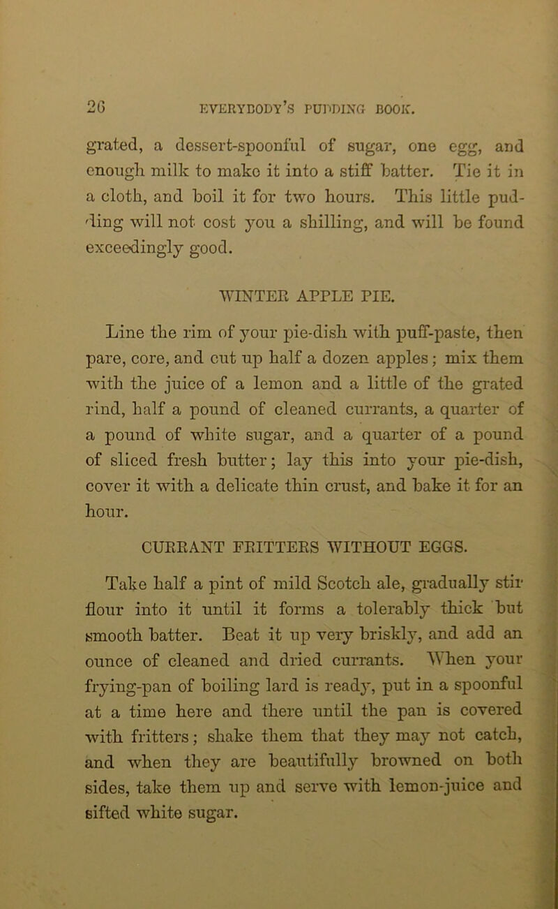 grated, a dessert-spoonful of sugar, one egg, and enough milk to make it into a stiff hatter. Tie it in a cloth, and boil it for two hours. This little pud- ding will not cost you a shilling, and will be found exceedingly good. WINTER APPLE PIE. Line the rim of your pie-dish with puff-paste, then pare, core, and cut up half a dozen apples; mix them with the juice of a lemon and a little of the grated rind, half a pound of cleaned currants, a quarter of a pound of white sugar, and a quarter of a pound of sliced fresh butter; lay this into your pie-dish, cover it with a delicate thin crust, and bake it for an hour. CURRANT FRITTERS WITHOUT EGGS. Take half a pint of mild Scotch ale, gradually stir flour into it until it forms a tolerably thick but smooth batter. Beat it up veiy briskly, and add an ounce of cleaned and dried currants. When your frying-pan of boiling lard is ready, put in a spoonful at a time here and there until the pan is covered with fritters; shake them that they may not catch, and when they are beautifully browned on both sides, take them up and serve with lemon-juice and sifted white sugar.