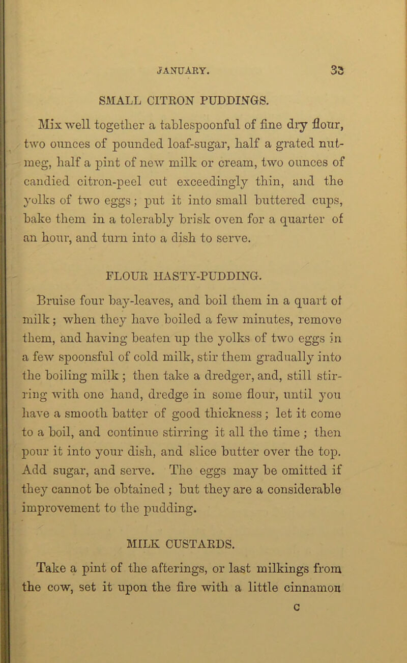 SMALL CITRON PUDDINGS. Mix well together a tablespoonful of fine dry flour, two ounces of pounded loaf-sugar, half a grated nut- meg, half a pint of new milk or cream, two ounces of candied citron-peel cut exceedingly thin, and the yolks of two eggs; put it into small buttered cups, bake them in a tolerably brisk oven for a quarter of an hour, and turn into a dish to serve. FLOUR IIASTY-PUDDING. Bruise four bay-leaves, and boil them in a quart of milk; when they have boiled a few minutes, remove them, and having beaten up the yolks of two eggs in a few spoonsful of cold milk, stir them gradually into the boiling milk ; then take a dredger, and, still stir- ring with one hand, dredge in some flour, until yoit have a smooth batter of good thickness ; let it come to a boil, and continue stirring it all the time ; then pour it into your dish, and slice butter over the top. Add sugar, and serve. The eggs may be omitted if they cannot be obtained ; but they are a considerable improvement to the pudding. MILK CUSTARDS. Take a pint of the afterings, or last milkings from the cow, set it upon the fire with a little cinnamon c