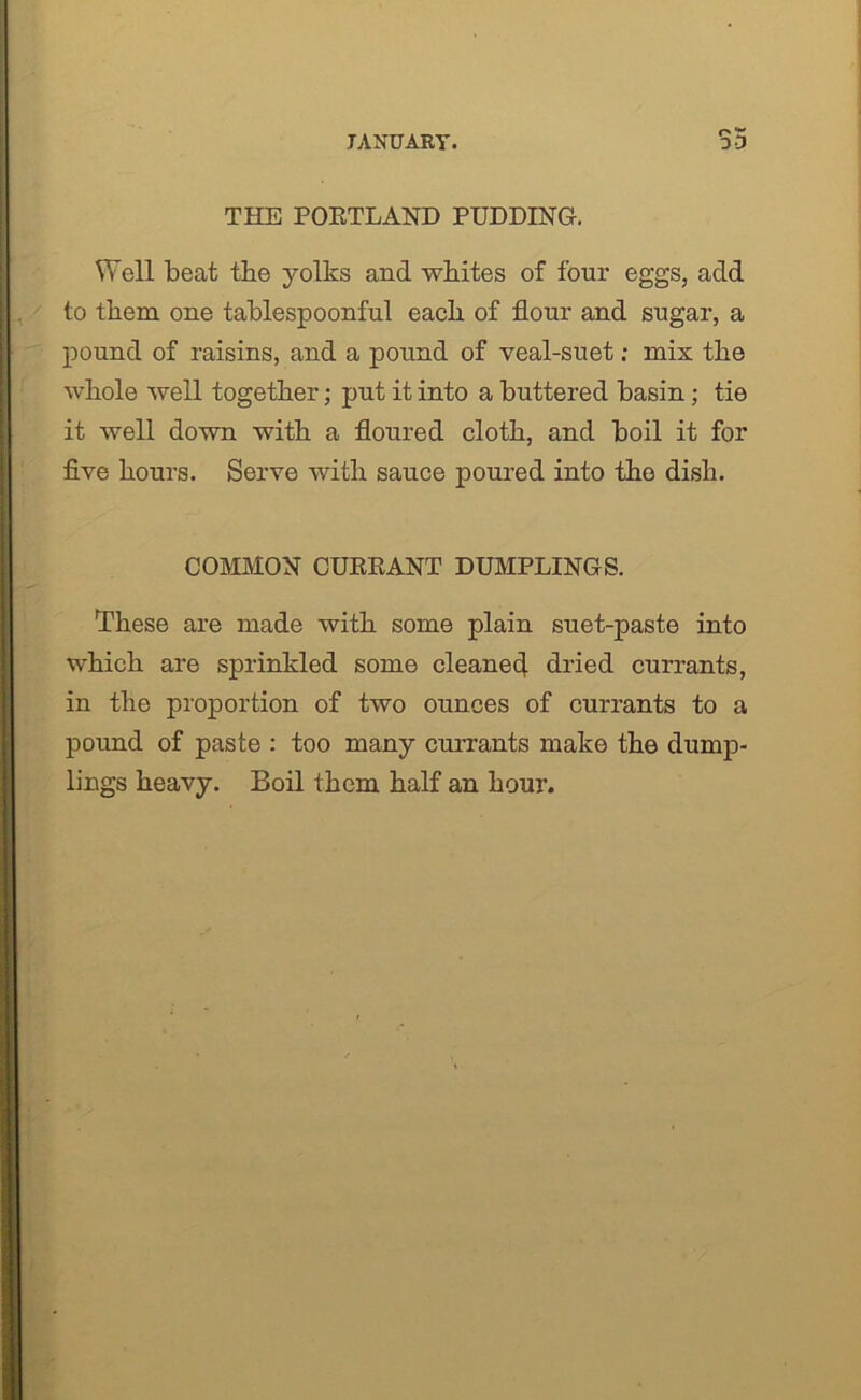 THE PORTLAND PUDDING. Well beat the yolks and whites of four eggs, add to them one tablespoonful each of flour and sugar, a pound of raisins, and a pound of veal-suet: mix the whole well together; put it into a buttered basin; tie it well down with a floured cloth, and boil it for five hours. Serve with sauce poured into the dish. COMMON CURRANT DUMPLINGS. These are made with some plain suet-paste into which are sprinkled some cleaned dried currants, in the proportion of two ounces of currants to a pound of paste : too many currants make the dump- lings heavy. Boil them half an hour.