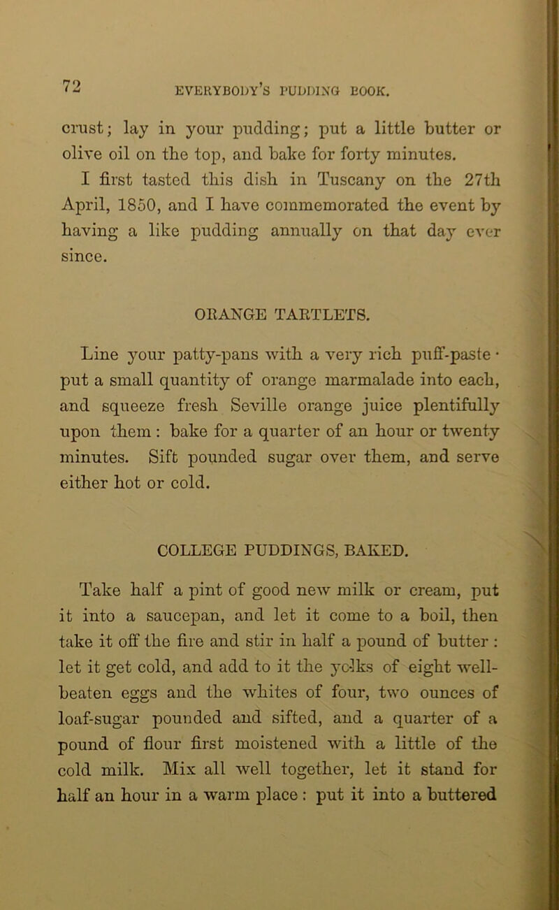 crust; lay in your pudding; put a little butter or olive oil on the top, and bake for forty minutes. I first tasted tbis dish in Tuscany on the 27th April, 1850, and I have commemorated the event by having a like pudding annually on that day ever since. ORANGE TARTLETS. Line your patty-pans with a very rich puff-paste • put a small quantity of orange marmalade into each, and squeeze fresh Seville orange juice plentifully upon them: bake for a quarter of an hour or twenty minutes. Sift pounded sugar over them, and serve either hot or cold. COLLEGE PUDDINGS, BAKED. Take half a pint of good new milk or cream, put it into a saucepan, and let it come to a boil, then take it off the fire and stir in half a pound of butter : let it get cold, and add to it the yc-lks of eight well- beaten eggs and the whites of four, two ounces of loaf-sugar pounded and sifted, and a quarter of a pound of flour first moistened with a little of the cold milk. Mix all well together, let it stand for half an hour in a warm place : put it into a buttered