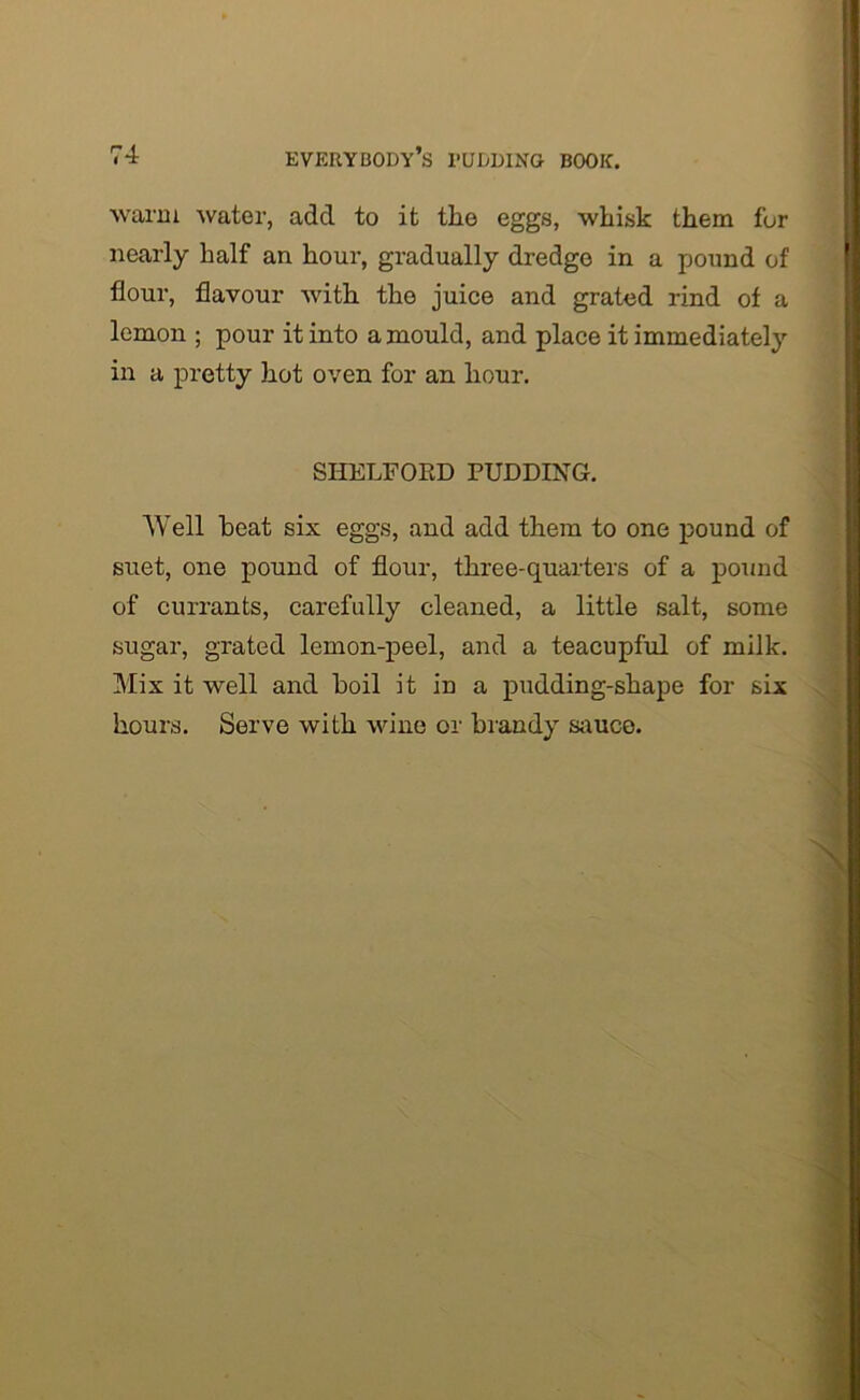 warm water, add to it the eggs, whisk them fur nearly half an hour, gradually dredge in a pound of flour, flavour with the juice and grated rind of a lemon ; pour it into a mould, and place it immediately in a pretty hot oven for an hour. SIIELFORD PUDDING. AVell beat six eggs, and add them to one pound of suet, one pound of flour, three-quarters of a pound of currants, carefully cleaned, a little salt, some sugar, grated lemon-peel, and a teacupful of milk. Mix it well and boil i t in a pudding-shape for six hours. Serve with wine or brandy sauce.