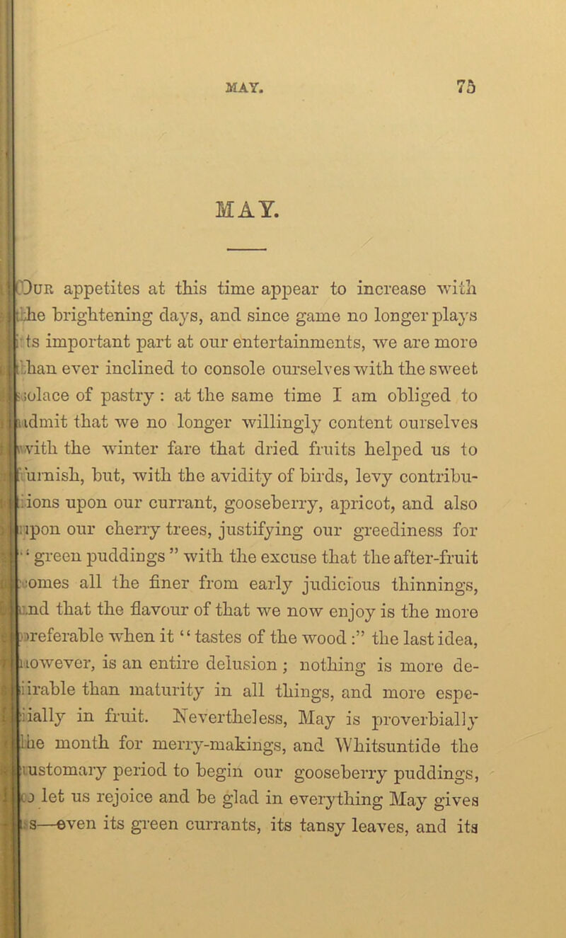MAY. Our appetites at this time appear to increase with j|tbhe brightening days, and since game no longer plays i ts important part at our entertainments, we are more I [pan ever inclined to console ourselves with the sweet |j -solace of pastry: at the same time I am obliged to i admit that we no longer willingly content ourselves iwitli the winter fare that dried fruits helped us to urnish, but, with the avidity of birds, levy contribu- tions upon our currant, gooseberry, apricot, and also upon our cherry trees, justifying our greediness for “green puddings ” with the excuse that the after-fruit nines all the finer from early judicious thinnings, ilLnd that the flavour of that we now enjoy is the more elbreferable when it “tastes of the woodthe last idea, LOwever, is an entire delusion ; nothing is more de- iirable than maturity in all things, and more espe- iially in fruit. Nevertheless, May is proverbially be month for merry-makings, and Whitsuntide the iustomary period to begin our gooseberry puddings, j let us rejoice and be glad in everything May gives s—even its green currants, its tansy leaves, and its