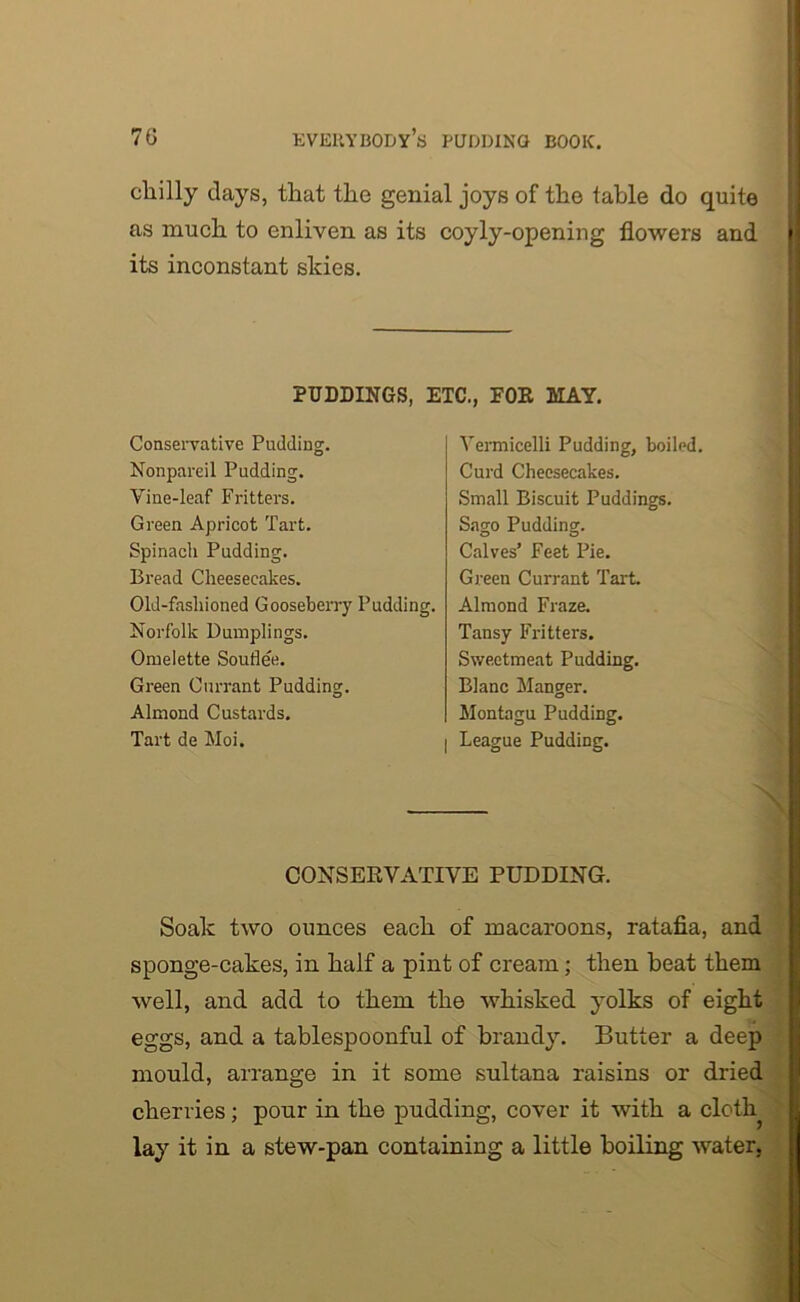 chilly days, that the genial joys of the table do quite as much to enliven as its coyly-opening flowers and | its inconstant skies. PUDDINGS, ETC., FOE MAY. Conservative Padding. Nonpareil Pudding. Vine-leaf Fritters. Green Apricot Tart. Spinach Padding. Bread Cheesecakes. Old-fashioned Gooseberry Pudding. Norfolk Dumplings. Omelette Souflee. Green Currant Pudding. Almond Custards. Tart de Moi. Vermicelli Pudding, boiled. Curd Cheesecakes. Small Biscuit Puddings. Sago Pudding. Calves’ Feet Pie. Greeu Currant Tart. Almond Fraze. Tansy Fritters. Sweetmeat Pudding. Blanc Manger. Montagu Pudding. I League Pudding. CONSERVATIVE PUDDING. Soak two ounces each of macaroons, ratafia, and sponge-cakes, in half a pint of cream; then beat them well, and add to them the whisked yolks of eight eggs, and a tablespoonful of brandy. Butter a deep mould, arrange in it some sultana raisins or dried cherries; pour in the pudding, cover it with a cloth lay it in a stew-pan containing a little boiling water,