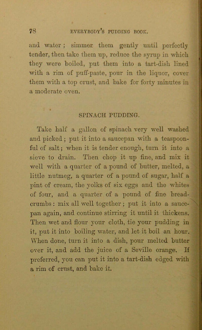 and water ; simmer them gently until perfectly tender, then take them up, reduce the syrup in which they were boiled, put them into a tart-dish lined with a rim of puff-paste, pour in the liquor, cover them with a top crust, and bake for forty minutes in a moderate oven. SPINACH PUDDING. Take half a gallon of spinach very well washed and picked ; put it into a saucepan with a teaspoon- ful of salt; when it is tender enough, turn it into a sieve to drain. Then chop it up fine, and mix it well with a quarter of a pound of butter, melted, a little nutmeg, a quarter of a pound of sugar, half a pint of cream, the yolks of six eggs and the whites of four, and a quarter of a pound of fine bread- crumbs : mix all well together; put it into a sauce- pan again, and continue stirring it until it thickens. Then wet and flour your cloth, tie your pudding in it, put it into boiling water, and let it boil an hour. When done, turn it into a dish, pour melted butter over it, and add the juice of a Seville orange. If preferred, you can put it into a tart-dish edged with a rim of crust, and bake it.