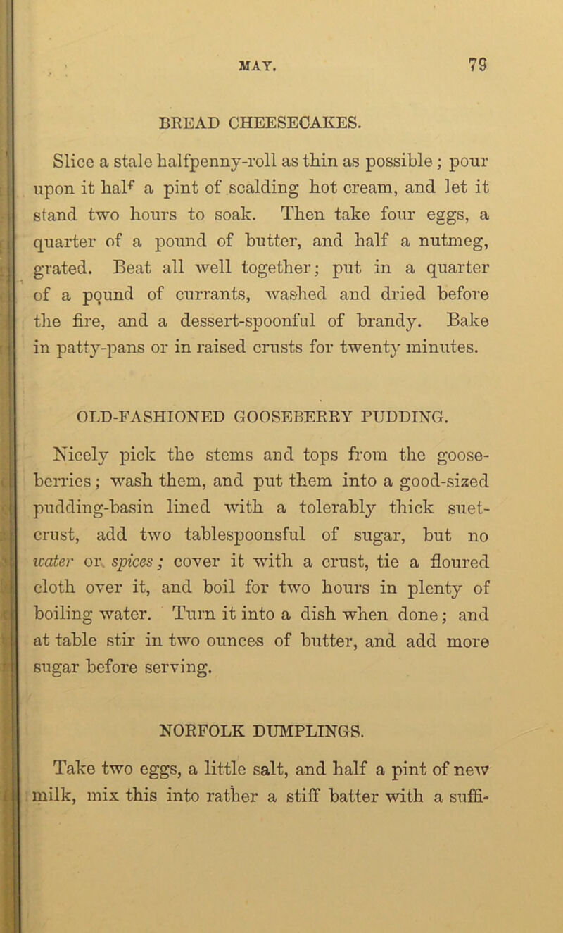 BREAD CHEESECAKES. Slice a stale halfpenny-roll as thin as possible ; pour upon it haF a pint of scalding hot cream, and let it stand two hours to soak. Then take four eggs, a quarter of a pound of butter, and half a nutmeg, grated. Beat all well together; put in a quarter of a pound of currants, washed and dried before the fire, and a dessert-spoonful of brandy. Bake in patty-pans or in raised crusts for twenty minutes. OLD-FASHIONED GOOSEBERRY PUDDING. Nicely pick the stems and tops from the goose- berries ; wash them, and put them into a good-sized pudding-basin lined with a tolerably thick suet- crust, add two tablespoonsful of sugar, but no water or spices; cover it with a crust, tie a floured cloth over it, and boil for two hours in plenty of boiling water. Turn it into a dish when done; and at table stir in two ounces of butter, and add more sugar before serving. NORFOLK DUMPLINGS. Take two eggs, a little salt, and half a pint of new milk, mix this into rather a stiff batter with a suffi-