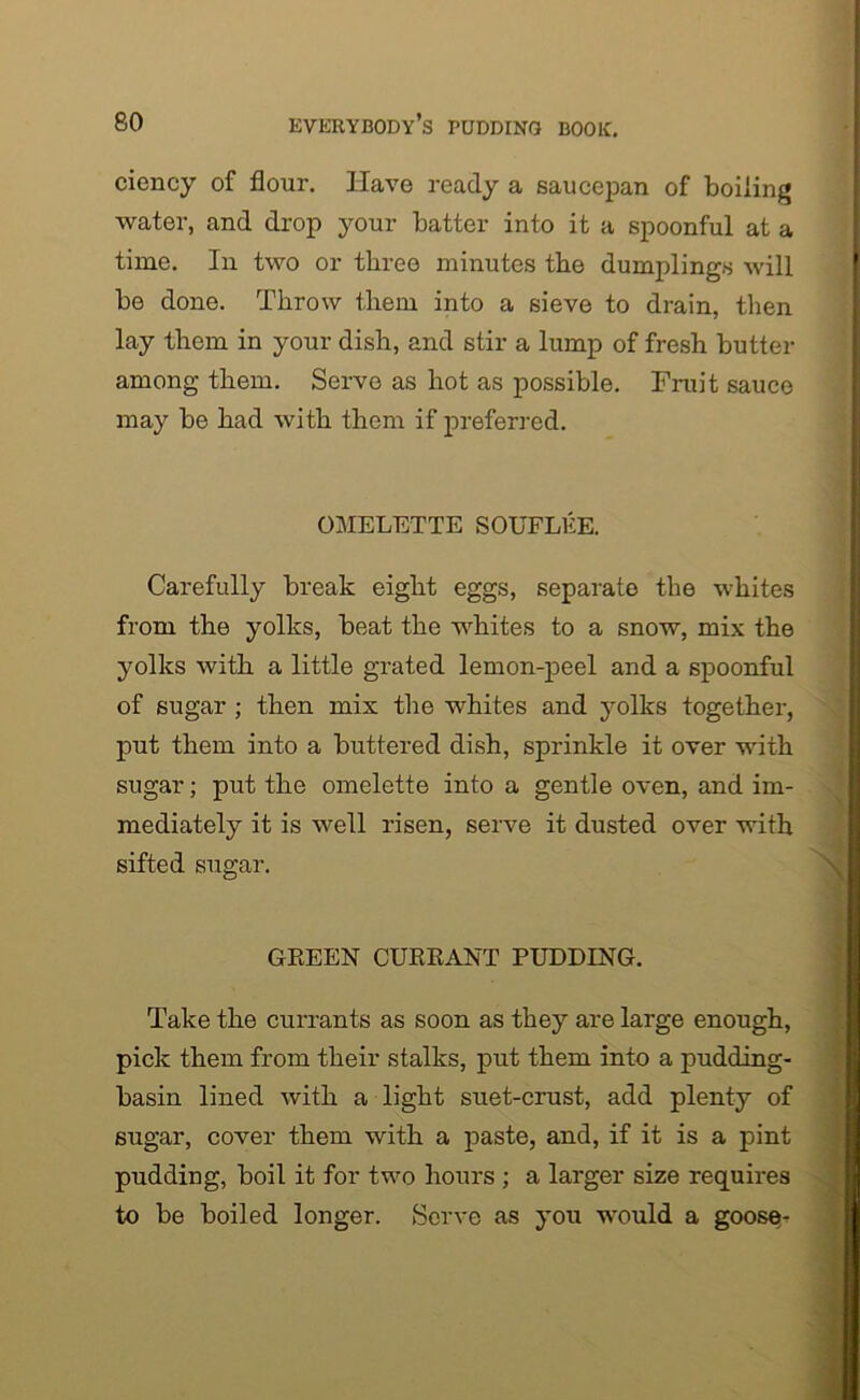 ciency of flour. Have ready a saucepan of boiling water, and drop your batter into it a spoonful at a time. In two or three minutes the dumplings will be done. Throw them into a sieve to drain, then lay them in your dish, and stir a lump of fresh butter among them. Servo as hot as possible. Fruit sauce may be had with them if preferred. OMELETTE SOUFLEE. Carefully break eight eggs, separate the whites from the yolks, beat the whites to a snow, mix the yolks with a little grated lemon-peel and a spoonful of sugar ; then mix the whites and yolks together, put them into a buttered dish, sprinkle it over with sugar; put the omelette into a gentle oven, and im- mediately it is well risen, serve it dusted over with sifted sugar. GREEN CURRANT PUDDING. Take the currants as soon as they are large enough, pick them from their stalks, put them into a pudding- basin lined with a light suet-crust, add plenty of sugar, cover them with a paste, and, if it is a pint pudding, boil it for two hours ; a larger size requires to be boiled longer. Serve as you would a goose-