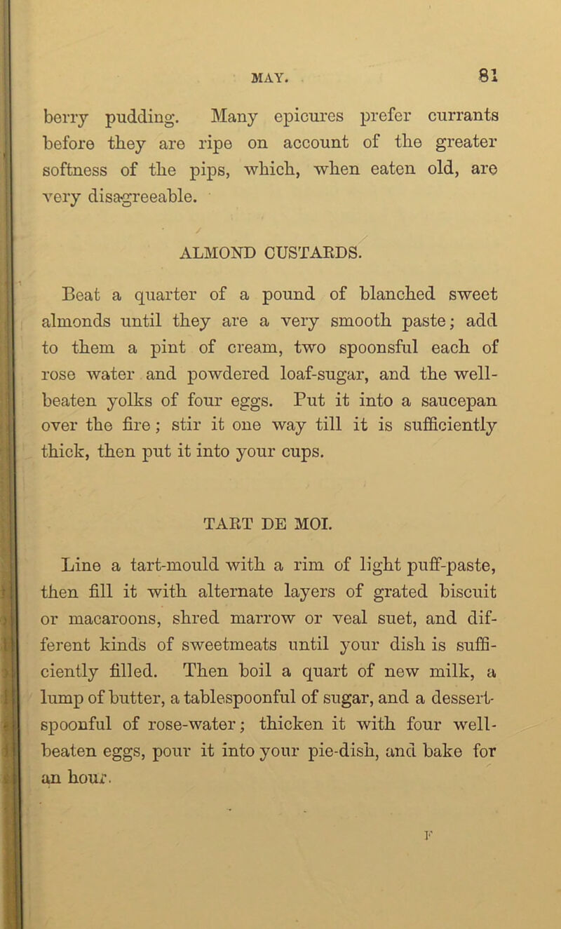 berry pudding. Many epicures prefer currants before they are ripe on account of the greater softness of the pips, which, when eaten old, are very disagreeable. ALMOND CUSTARDS. Beat a quarter of a pound of blanched sweet almonds until they are a very smooth paste; add to them a pint of cream, two spoonsful each of rose water and powdered loaf-sugar, and the well- beaten yolks of four eggs. Put it into a saucepan over the fire; stir it one way till it is sufficiently thick, then put it into your cups. TART DE MOI. Line a tart-mould with a rim of light puff-paste, then fill it with alternate layers of grated biscuit or macaroons, shred marrow or veal suet, and dif- ferent kinds of sweetmeats until your dish is suffi- ciently filled. Then boil a quart of new milk, a lump of butter, a tablespoonful of sugar, and a dessert- spoonful of rose-water; thicken it with four well- beaten eggs, pour it into your pie-dish, and bake for an hour.