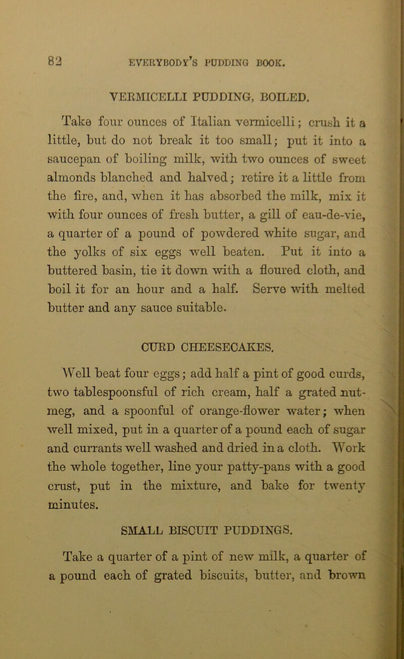 VERMICELLI PUDDING, BOILED. Take four ounces of Italian vermicelli; crush it a little, but do not break it too small; put it into a saucepan of boiling milk, with two ounces of sweet almonds blanched and halved; retire it a little from the tire, and, when it has absorbed the milk, mix it with four ounces of fresh butter, a gill of eau-de-vie, a quarter of a pound of powdered white sugar, and the yolks of six eggs well beaten. Put it into a buttered basin, tie it down with a floured cloth, and boil it for an hour and a half. Serve with melted butter and any sauce suitable. CURD CHEESECAKES. Well beat four eggs; add half a pint of good curds, two tablespoonsful of rich cream, half a grated nut- meg, and a spoonful of orange-flower water; when well mixed, put in a quarter of a pound each of sugar and currants well washed and dried in a cloth. Work the whole together, line your patty-pans with a good crust, put in the mixture, and bake for twenty minutes. SMALL BISCUIT PUDDINGS. Take a quarter of a pint of new milk, a quarter of a pound each of grated biscuits, butter, and brown