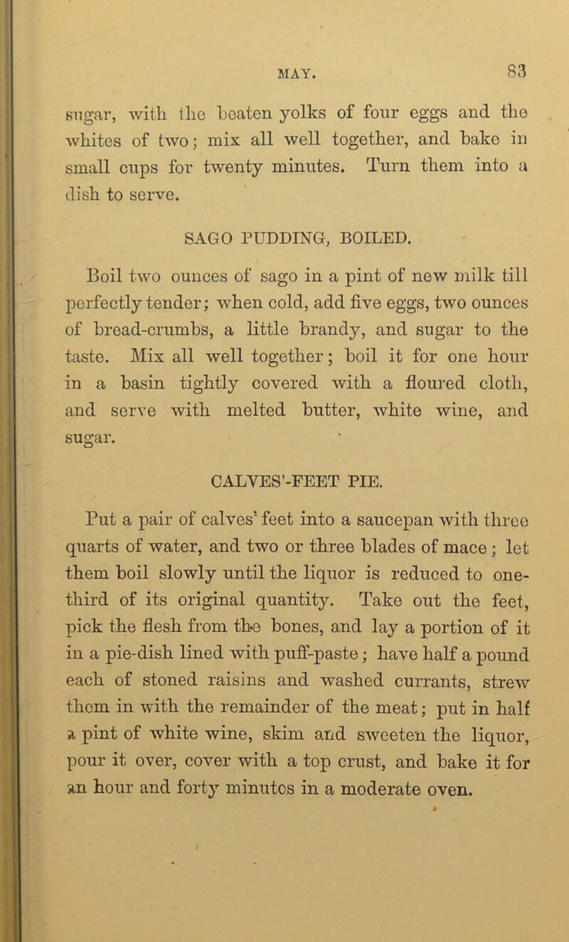 sugar, with the heaten yolks of four eggs and the whites of two; mix all well together, and bake in small cups for twenty minutes. Turn them into a dish to serve. SAGO PUDDING, BOILED. Boil two ounces of sago in a pint of new milk till perfectly tender; when cold, add five eggs, two ounces of bread-crumbs, a little brandy, and sugar to the taste. Mix all well together; boil it for one hour in a basin tightly covered with a floured cloth, and serve with melted butter, white wine, and sugar. CALVES’-FEET PIE. Put a pair of calves’ feet into a saucepan with three quarts of water, and two or three blades of mace; let them boil slowly until the liquor is reduced to one- third of its original quantity. Take out the feet, pick the flesh from the bones, and lay a portion of it in a pie-dish lined with puff-paste; have half a pound each of stoned raisins and washed currants, strew them in with the remainder of the meat; put in half a pint of white wine, skim and sweeten the liquor, pour it over, cover with a top crust, and bake it for an hour and forty minutes in a moderate oven.