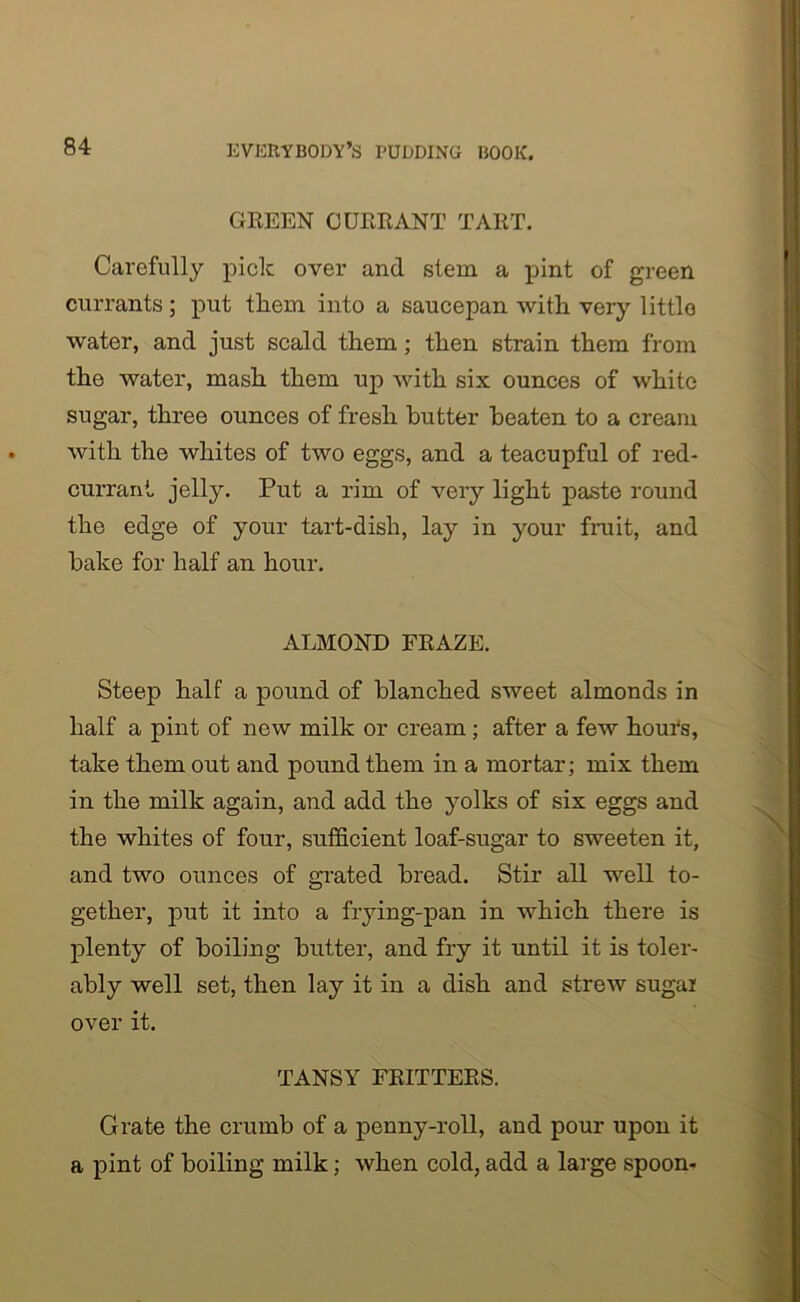 GREEN CURRANT TART. Carefully pick over and stem a pint of green currants; put tliem into a saucepan with very littlo water, and just scald them ; then strain them from the water, mash them up with six ounces of white sugar, three ounces of fresh butter beaten to a cream with the whites of two eggs, and a teacupful of red- currant jelly. Put a rim of very light paste round the edge of your tart-dish, lay in your fruit, and bake for half an hour. ALMOND FRAZE. Steep half a pound of blanched sweet almonds in half a pint of new milk or cream; after a few hours, take them out and pound them in a mortar; mix them in the milk again, and add the yolks of six eggs and the whites of four, sufficient loaf-sugar to sweeten it, and two ounces of grated bread. Stir all well to- gether, put it into a frying-pan in which there is plenty of boiling butter, and fry it until it is toler- ably well set, then lay it in a dish and strew sugar over it. TANSY FRITTERS. Grate the crumb of a penny-roll, and pour upon it a pint of boiling milk; when cold, add a large spoon-