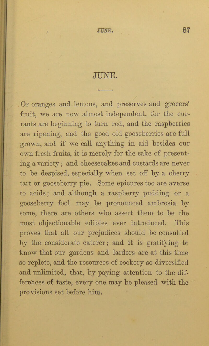 JUNE. Ok oranges and lemons, and preserves and grocers’ fruit, we are now almost independent, for the cur- rants are beginning to turn red, and the raspberries are ripening, and the good old gooseberries are full grown, and if we call anything in aid besides our own fresh fruits, it is merely for the sake of present- ing a variety; and cheesecakes and custards are never to be despised, especially when set off by a cherry tart or gooseberry pie. Some epicures too are averse to acids; and although a raspberry pudding or a gooseberry fool may be pronounced ambrosia by some, there are others who assert them to be the most objectionable edibles ever introduced. This proves that all our prejudices should be consulted by the considerate caterer; and it is gratifying tc. know that our gardens and larders are at this time so replete, and the resources of cookery so diversified and unlimited, that, by paying attention to the dif- ferences of taste, every one may be pleased with the provisions set before him.