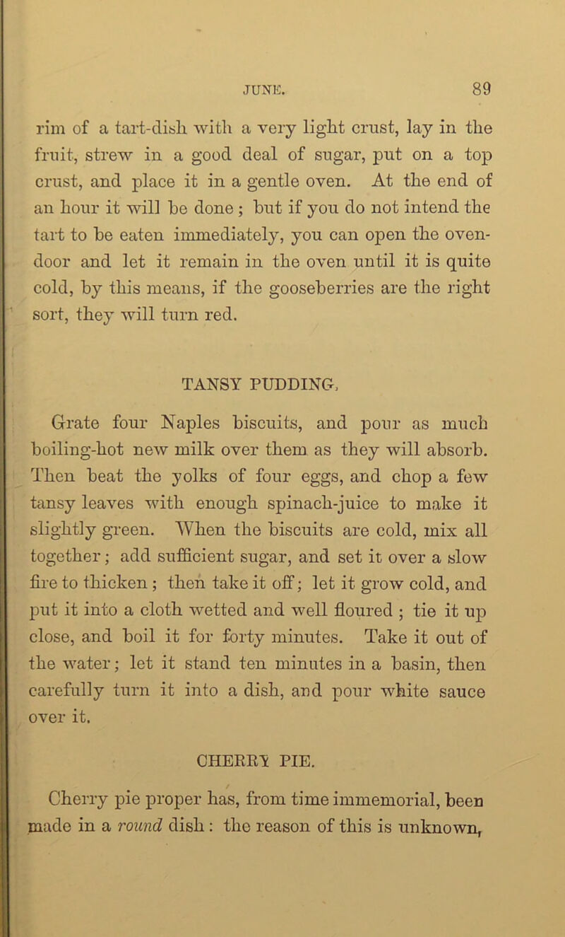 rim of a tart-disli with a very light crust, lay in the fruit, strew in a good deal of sugar, put on a top crust, and place it in a gentle oven. At the end of an hour it will he done ; hut if you do not intend the tart to he eaten immediately, you can open the oven- door and let it remain in the oven until it is quite cold, hy this means, if the gooseberries are the right sort, they will turn red. TANSY PUDDING, Grate four Naples biscuits, and pour as much boiling-hot new milk over them as they will absorb. Then beat the yolks of four eggs, and chop a few tansy leaves with enough spinach-juice to make it slightly green. When the biscuits are cold, mix all together; add sufficient sugar, and set it over a slow fire to thicken; then take it off; let it grow cold, and put it into a cloth wetted and well floured ; tie it up close, and boil it for forty minutes. Take it out of the water; let it stand ten minutes in a basin, then carefully turn it into a dish, and pour white sauce over it. CHEERY PIE. Cherry pie proper has, from time immemorial, been made in a round dish : the reason of this is unknown,