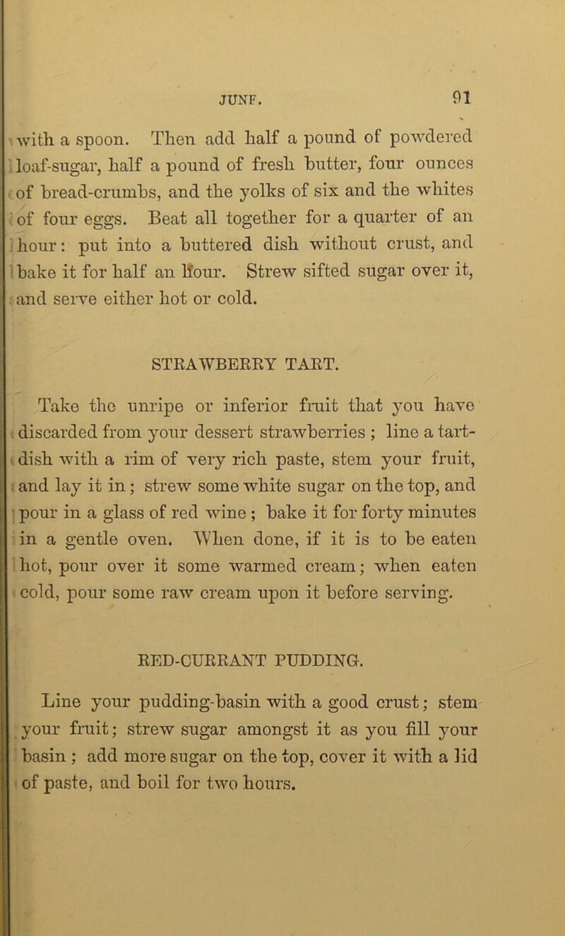 with a spoon. Then add half a pound of powdered loaf-sugar, half a pound of fresh butter, four ounces of bread-crumbs, and the yolks of six and the whites of four eggs. Beat all together for a quarter of an hour: put into a buttered dish without crust, and bake it for half an Hour. Strew sifted sugar over it, and serve either hot or cold. STRAWBERRY TART. Take the unripe or inferior fruit that you have discarded from your dessert strawberries ; line a tart- dish with a rim of very rich paste, stem your fruit, and lay it in; strew some white sugar on the top, and pour in a glass of red wine ; bake it for forty minutes in a gentle oven. ’When done, if it is to be eaten hot, pour over it some warmed cream; when eaten cold, pour some raw cream upon it before serving. RED-CURRANT PUDDING. Line your pudding-basin with a good crust; stem your fruit; strew sugar amongst it as you fill your basin ; add more sugar on the top, cover it with a lid of paste, and boil for two hours.