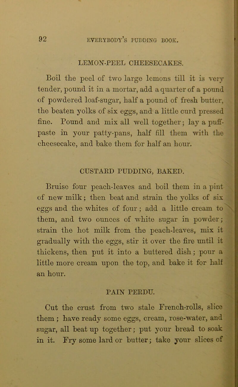 LEMON-PEEL CHEESECAKES. Boil the peel of two large lemons till it is very tender, pound it in a mortar, add a quarter of a pound of powdered loaf-sugar, half a pound of fresh butter, the beaten yolks of six eggs, and a little curd pressed fine. Pound and mix all well together; lay a puff- paste in your patty-pans, half fill them with the cheesecake, and hake them for half an hour. CUSTARD PUDDING, BAKED. Bruise four peach-leaves and boil them in a pint of new milk; then heat and strain the yolks of six eggs and the whites of four ; add a little cream to • them, and two ounces of white sugar in powder; strain the hot milk from the peach-leaves, mix it gradually with the eggs, stir it over the fire until it thickens, then put it into a buttered dish; pour a little more cream upon the top, and hake it for half an hour. PAIN PERDU. Cut the crust from two stale French-rolls, slice them ; have ready some eggs, cream, rose-water, and sugar, all heat up together; put your bread to soak in it. Fry some lard or butter; take your slices of