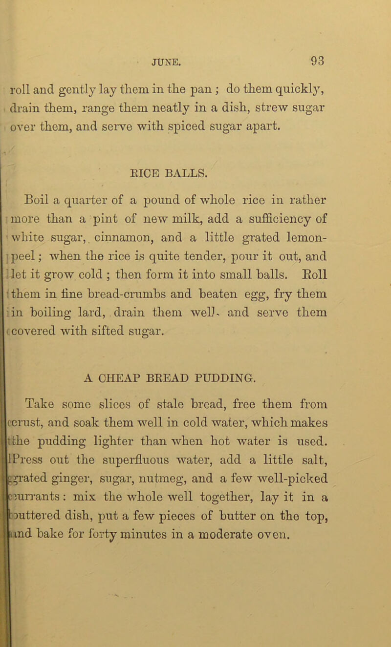roll and gently lay tliern in the pan ; do them quickly, drain them, range them neatly in a dish, strew sugar over them, and serve with spiced sugar apart. RICE BALLS. Boil a quarter of a pound of whole rice in rather more than a pint of new milk, add a sufficiency of white sugar,. cinnamon, and a little grated lemon- peel ; when the rice is quite tender, pour it out, and let it grow cold ; then form it into small halls. Boll ■ them in tine bread-crumbs and beaten egg, fry them in boiling lard, drain them welh and serve them i covered with sifted sugar. A CHEAP BREAD PUDDING. Take some slices of stale bread, free them from ccrust, and soak them well in cold water, which makes ttke pudding lighter than when hot water is used. 1 Press out the superfluous water, add a little salt, ated ginger, sugar, nutmeg, and a few well-picked jurrants: mix the whole well together, lay it in a juttered dish, put a few pieces of butter on the top, md bake for forty minutes in a moderate oven.