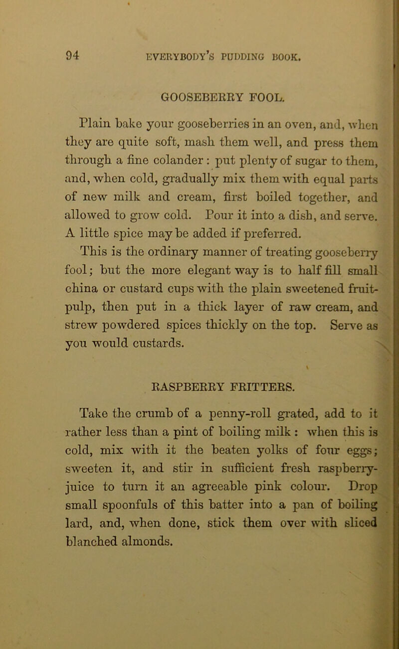 GOOSEBERRY FOOL. riain bake your gooseberries in an oven, and, when they are quite soft, mash them well, and press them through a fine colander : put plenty of sugar to them, and, when cold, gradually mix them with equal parts of new milk and cream, first boiled together, and allowed to grow cold. Pour it into a dish, and serve. A little spice may be added if preferred. This is the ordinary manner of treating gooseberry fool; but the more elegant way is to half fill small china or custard cups with the plain sweetened fruit- pulp, then put in a thick layer of raw cream, and strew powdered spices thickly on the top. Serve as you would custards. RASPBERRY FRITTERS. Take the crumb of a penny-roll grated, add to it rather less than a pint of boiling milk : when this is cold, mix with it the beaten yolks of four eggs; sweeten it, and stir in sufficient fresh raspberry- juice to turn it an agreeable pink colour. Drop small spoonfuls of this batter into a pan of boiling lard, and, when done, stick them over with sliced blanched almonds.