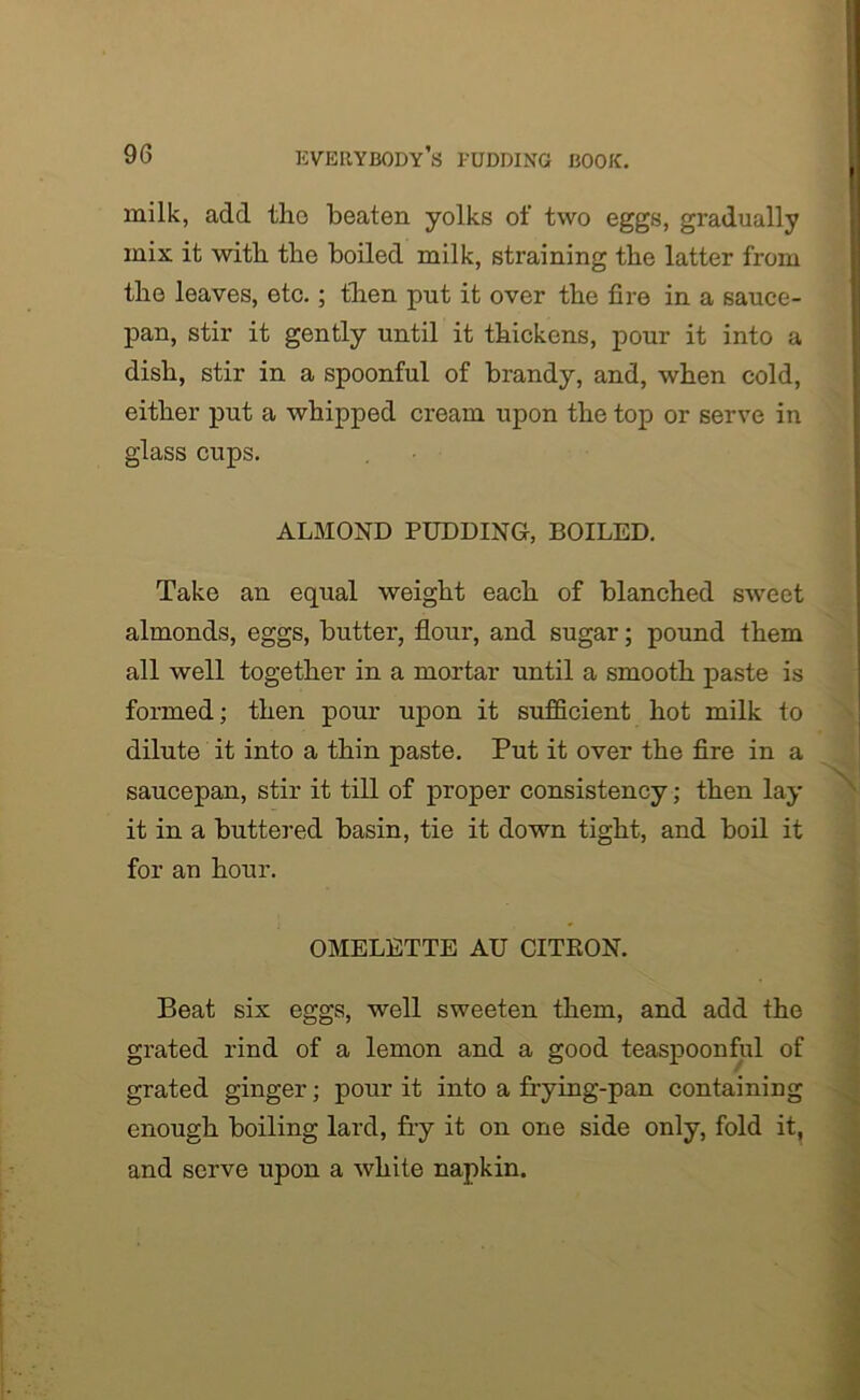 milk, add the beaten yolks of two eggs, gradually mix it with the boiled milk, straining the latter from the leaves, etc.; then put it over the fire in a sauce- pan, stir it gently until it thickens, pour it into a dish, stir in a spoonful of brandy, and, when cold, either put a whipped cream upon the top or serve in glass cups. ALMOND PUDDING, BOILED. Take an equal weight each of blanched sweet almonds, eggs, butter, flour, and sugar; pound them all well together in a mortar until a smooth paste is formed; then pour upon it sufficient hot milk to dilute it into a thin paste. Put it over the fire in a saucepan, stir it till of proper consistency; then lay it in a buttered basin, tie it down tight, and boil it for an hour. OMELETTE AU CITRON. Beat six eggs, well sweeten them, and add the grated rind of a lemon and a good teaspoonful of grated ginger; pour it into a frying-pan containing enough boiling lard, fry it on one side only, fold it, and serve upon a white napkin.
