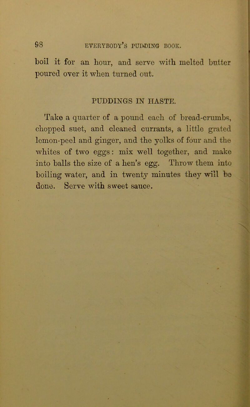 boil it for an hour, and serve with melted butter poured over it when turned out. PUDDINGS IN HASTE. Take a quarter of a pound each of bread-crumbs, chopped suet, and cleaned currants, a little grated lemon-peel and ginger, and the yolks of four and the whites of two eggs: mix well together, and make into balls the size of a hen’s egg. Throw them into boiling water, and in twenty minutes they will be done. Serve with sweet sauce.