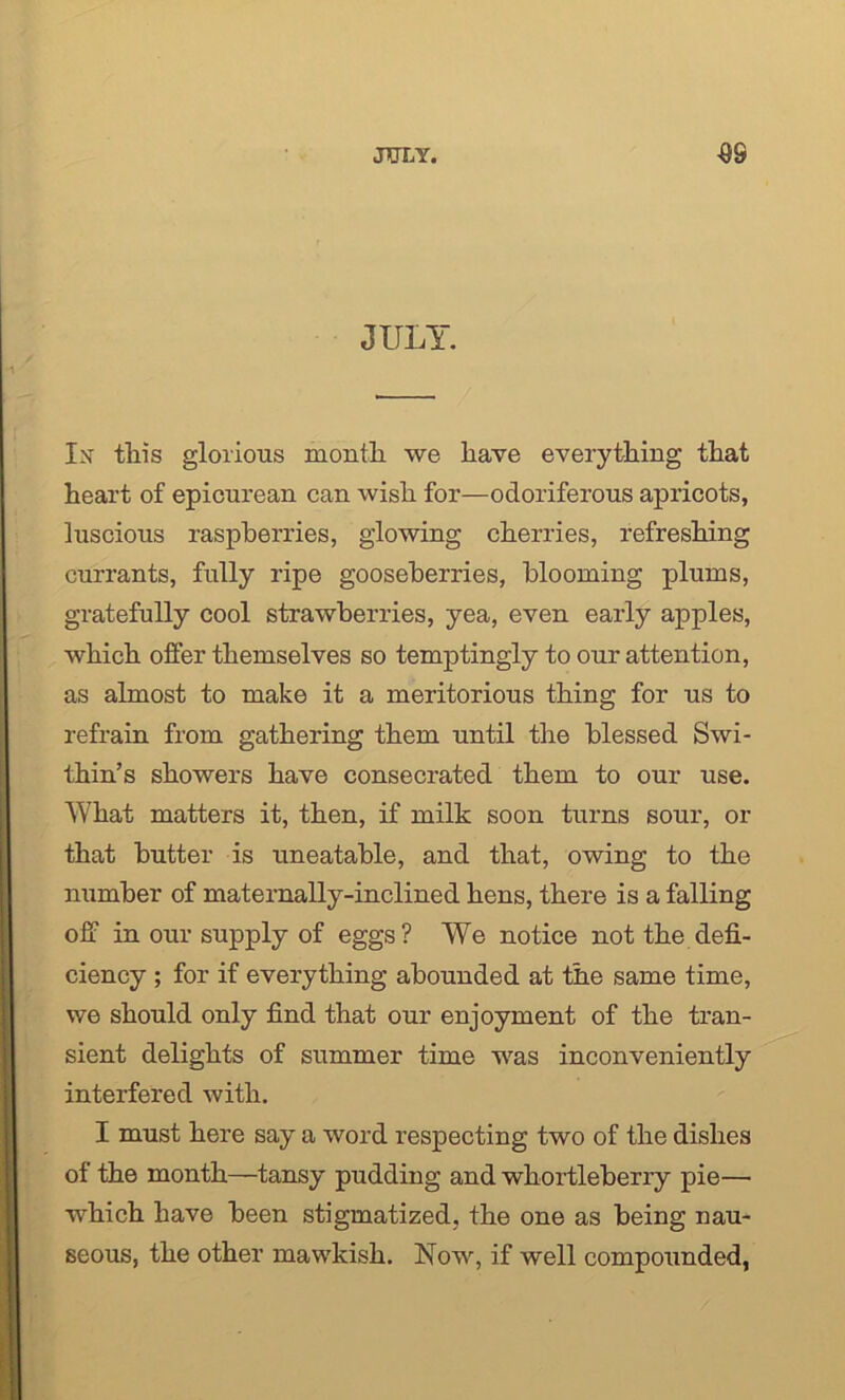 JULY. Is this glorious month we have everything that heart of epicurean can wish for—odoriferous apricots, luscious raspberries, glowing cherries, refreshing currants, fully ripe gooseberries, blooming plums, gratefully cool strawberries, yea, even early apples, which offer themselves so temptingly to our attention, as almost to make it a meritorious thing for us to refrain from gathering them until the blessed Swi- thin’s showers have consecrated them to our use. What matters it, then, if milk soon turns sour, or that butter is uneatable, and that, owing to the number of maternally-inclined hens, there is a falling off in our supply of eggs? We notice not the defi- ciency ; for if everything abounded at the same time, we should only find that our enjoyment of the tran- sient delights of summer time was inconveniently interfered with. I must here say a word respecting two of the dishes of the month—tansy pudding and whortleberry pie— which have been stigmatized, the one as being nau- seous, the other mawkish. Now, if well compounded,