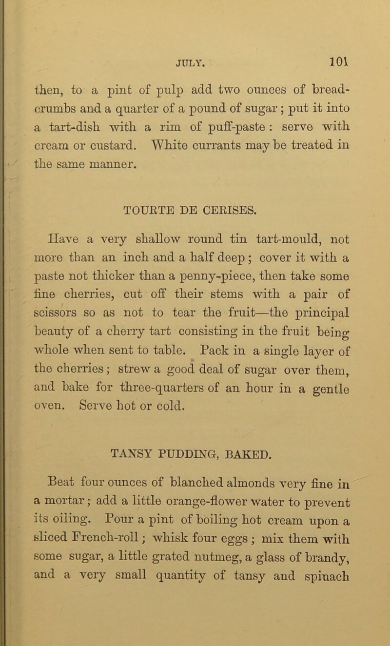 then, to a pint of pulp add two ounces of bread- crumbs and a quarter of a pound of sugar; put it into a tart-dish with a rim of puff-paste : serve with cream or custard. White currants may be treated in the same manner. TOUETE DE CEEISES. Have a very shallow round tin tart-mould, not more than an inch and a half deep; cover it with a paste not thicker than a penny-piece, then take some line cherries, cut off their stems with a pair of scissors so as not to tear the fruit—the principal beauty of a cherry tart consisting in the fruit being whole when sent to table. Pack in a single layer of the cherries; strew a good deal of sugar over them, and bake for three-quarters of an hour in a gentle oven. Serve hot or cold. TANSY PUDDING, BAKED. Beat four ounces of blanched almonds very fine in a mortar; add a little orange-flower water to prevent its oiling. Pour a pint of boiling hot cream upon a sliced French-roll; whisk four eggs ; mix them with some sugar, a little grated nutmeg, a glass of brandy, and a very small quantity of tansy and spinach
