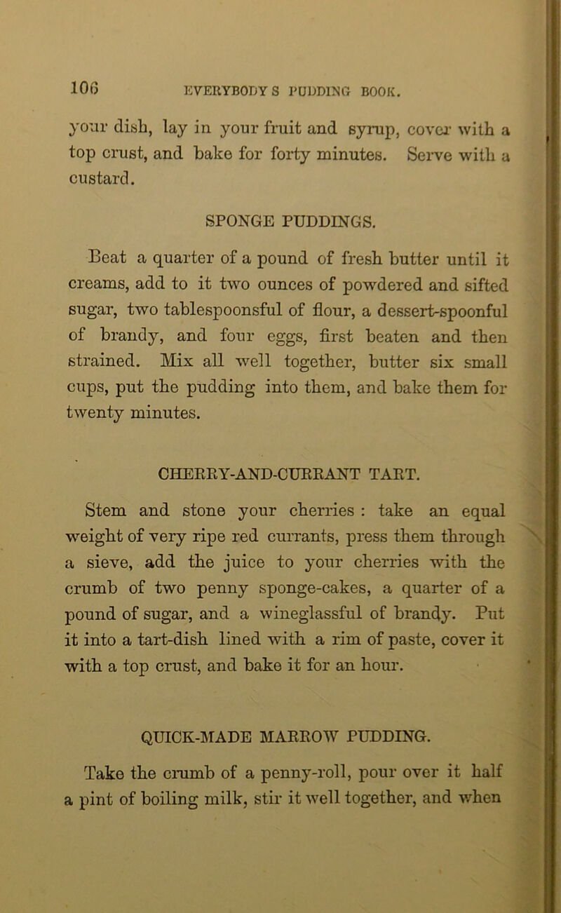 your dish, lay in your fruit and syrup, cover with a top crust, and bake for forty minutes. Serve with a custard. SPONGE PUDDINGS. Beat a quarter of a pound of fresh butter until it creams, add to it two ounces of powdered and sifted sugar, two tablespoonsful of flour, a dessert-spoonful of brandy, and four eggs, first beaten and then strained. Mix all well together, butter six small cups, put the pudding into them, and bake them for twenty minutes. CHERRY-AND-CURRANT TART. Stem and stone your cherries : take an equal weight of very ripe red currants, press them through a sieve, add the juice to your cherries with the crumb of two penny sponge-cakes, a quarter of a pound of sugar, and a wineglassful of brandy. Put it into a tart-dish lined with a rim of paste, cover it with a top crust, and bake it for an hour. QUICK-MADE MARROW PUDDING. Take the crumb of a penny-roll, pour over it half a pint of boiling milk, stir it well together, and when