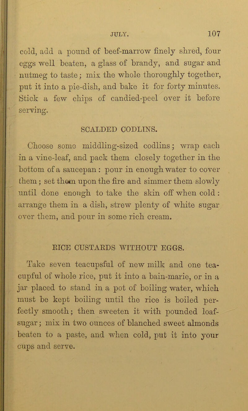 cold, add a pound of beef-marrow finely shred, four eggs well beaten, a glass of brandy, and sugar and nutmeg to taste; mix the whole thoroughly together, put it into a pie-dish, and bake it for forty minutes. Stick a few chips of candied-peel over it before serving. SCALDED CODLINS. Choose somo middling-sized codlins; wrap each in a vine-leaf, and pack them closely together in the bottom of a saucepan : pour in enough water to cover them; set thorn upon the fire and simmer them slowly until done enough to take the skin off when cold : arrange them in a dish, strew plenty of white sugar over them, and pour in some rich cream. RICE CUSTARDS WITHOUT EGGS. Take seven teacupsful of new milk and one tea- cupful of whole rice, put it into a bain-marie, or in a jar placed to stand in a pot of boiling water, which must be kept boiling until the rice is boiled per- fectly smooth; then sweeten it with pounded loaf- sugar ; mix in two ounces of blanched sweet almonds beaten to a paste, and when cold, put it into your cups and serve.