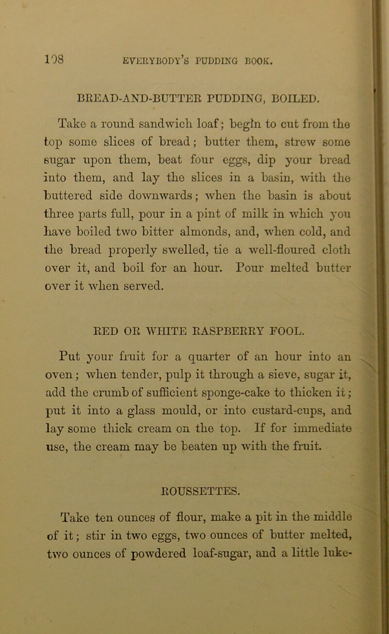 BREAD-AND-BUTTER PUDDING, BOILED. Take a round sandwich loaf; begin to cut from tho top some slices of bread; butter them, strew some sugar upon them, beat four eggs, dip your bread into them, and lay the slices in a basin, with tho buttered side downwards; when the basin is about three parts full, pour in a pint of milk in which you have boiled two bitter almonds, and, when cold, and the bread properly swelled, tie a well-floured cloth over it, and boil for an hour. Pour melted butter over it when served. RED OR WHITE RASPBERRY FOOL. Put your fruit for a quarter of an hour into an oven; when tender, pulp it through a sieve, sugar it, add the crumb of sufficient sponge-cake to thicken it; put it into a glass mould, or into custard-cups, and lay some thick cream on the top. If for immediate use, the cream may be beaten up with the fruit. ROUSSETTES. Take ten ounces of flour, make a pit in the middle of it; stir in two eggs, two ounces of butter melted, two ounces of powdered loaf-sugar, and a little luke-