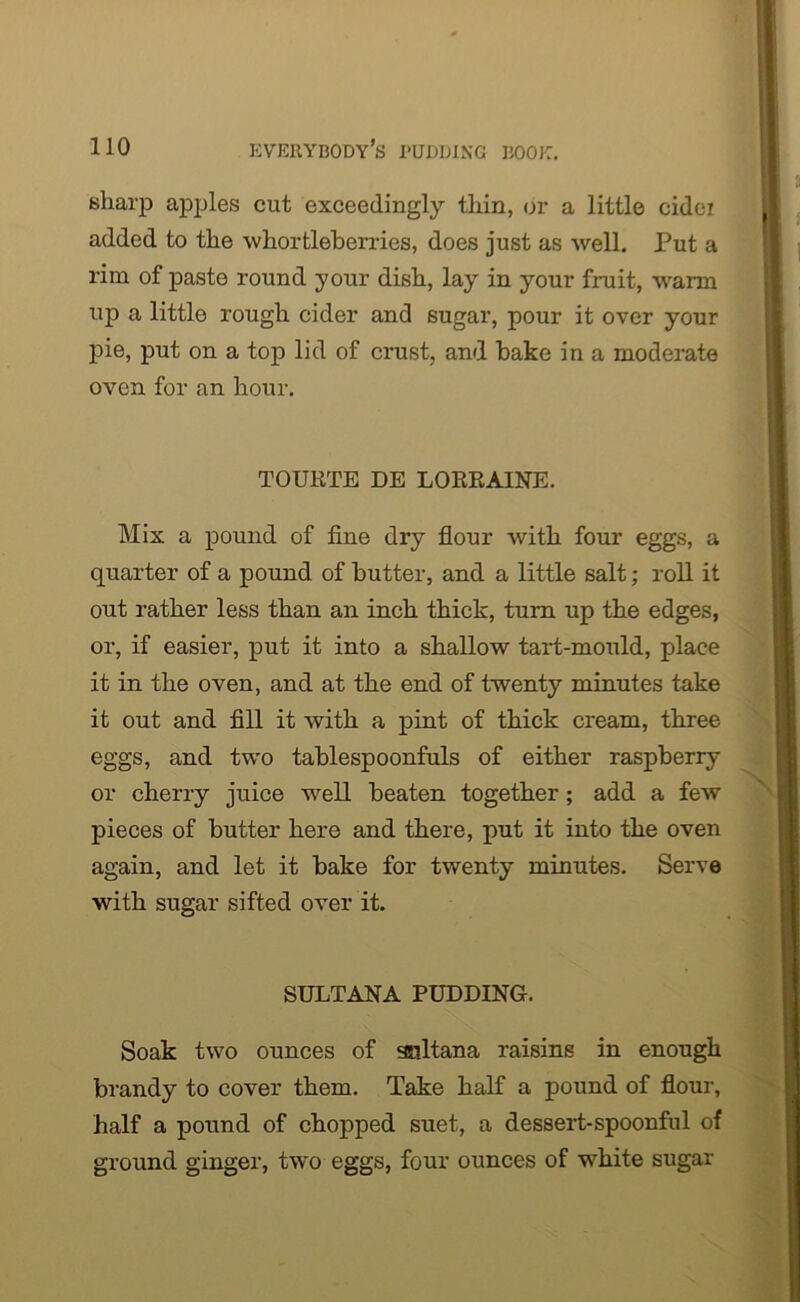 sharp apples cut exceedingly thin, or a little cidei added to the whortleberries, does just as well. Put a rim of paste round your dish, lay in your fruit, warm up a little rough cider and sugar, pour it over your pie, put on a top lid of crust, and bake in a moderate oven for an hour. TOURTE DE LORRAINE. Mix a pound of fine dry flour with four eggs, a quarter of a pound of butter, and a little salt; roll it out rather less than an inch thick, turn up the edges, or, if easier, put it into a shallow tart-mould, place it in the oven, and at the end of twenty minutes take it out and fill it with a pint of thick cream, three eggs, and two tablespoonfuls of either raspberry or cherry juice well beaten together; add a few pieces of butter here and there, put it into the oven again, and let it bake for twenty minutes. Serve with sugar sifted over it. SULTANA PUDDING. Soak two ounces of sultana raisins in enough brandy to cover them. Take half a pound of flour, half a pound of chopped suet, a dessert-spoonful of ground ginger, two eggs, four ounces of white sugar