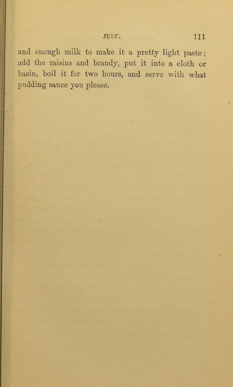 and enough milk to make it a pretty light paste; add the raisins and brandy, put it into a cloth or basin, boil it for two hours, and serve with what pudding sauce you please.
