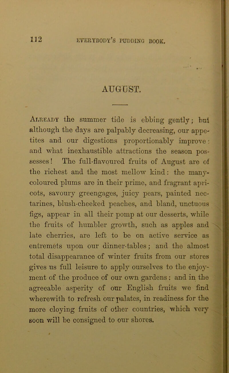 AUGUST. Already tlie summer tide is ebbing gently; but although the days are palpably decreasing, our appe- tites and our digestions proportionably improve: and wliat inexhaustible attractions the season pos- sesses ! The full-flavoured fruits of August are of the richest and the most mellow kind: the many- coloured plums are in their prime, and fragrant apri- cots, savoury greengages, juicy pears, painted nec- tarines, blush-cheeked peaches, and bland, unctuous figs, appear in all their pomp at our desserts, while the fruits of humbler growth, such as apples and late cherries, are left to be on active service as entremets upon our dinner-tables ; and the almost total disappearance of winter fruits from our stores gives us full leisure to apply ourselves to the enjoy- ment of the produce of our own gardens: and in the agreeable asperity of our English fruits we find wherewith to refresh our palates, in readiness for the more cloying fruits of other countries, which very soon will be consigned to our shores.