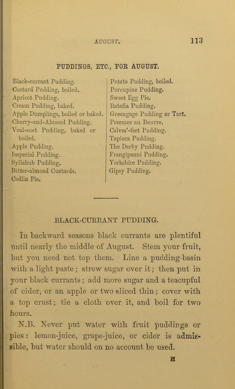 PUDDINGS, ETC., FOE AUGUST. Black-currant Pudding. Custard Pudding, boiled. Apricot Pudding. Cream Pudding, baked. Apple Dumplings, boiled or baked. Ckerry-and-Almond Pudding. Veal-suet Pudding, baked or boiled. Apple Pudding. Imperial Pudding. Syllabub Pudding. Bitter-almond Custards. Codim Pie. Potato Pudding, boiled. Porcupine Pudding. Sweet Egg Pie. Ratafia Pudding. Greengage Pudding or Tart. Pommes au Beurre. Calves’-feet Pudding. Tapioca Pudding. The Derby Pudding. Frangipanni Pudding. Yorkshire Pudding. Gipsy Pudding. BLACK-CURRANT PUDDING. In backward seasons black currants are plentiful until nearly tbe middle of August. Stem your fruit, but you need not top them. Line a pudding-basin with a light paste ; strew sugar over it; then put in your black currants; add more sugar and a teacupful of cider, or an apple or two sliced thin; cover with a top crust; tie a cloth over it, and boil for two hours. N.B. Never put water with fruit puddings or pies: lemon-juice, grape-juice, or cider is admis- sible, but water should on no account be used. H