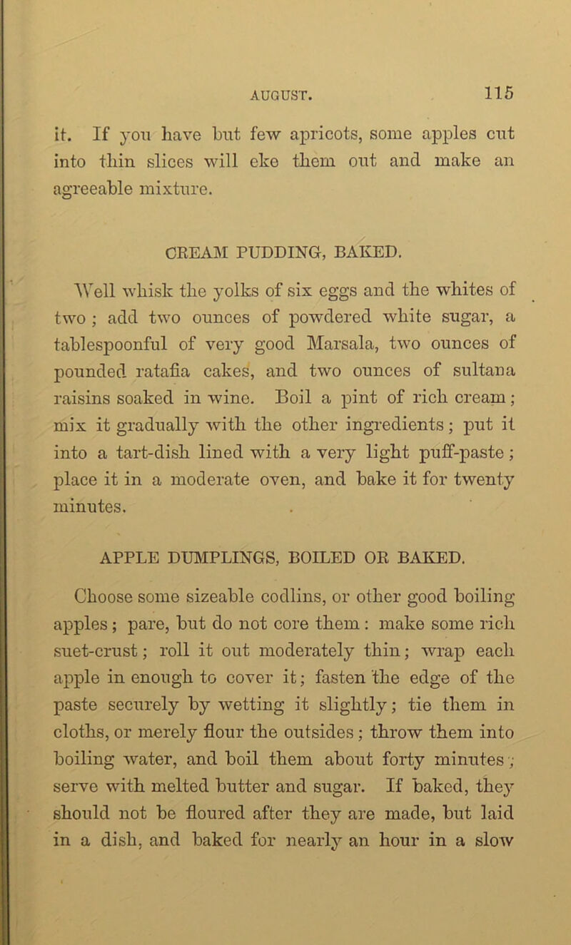 it. If you have but few apricots, some apples cut into thin slices will eke them out and make an agreeable mixture. CREAM PUDDING, BAKED. Well whisk the yolks of six eggs and the whites of two ; add two ounces of powdered white sugar, a tablespoonful of very good Marsala, two ounces of pounded ratafia cakes, and two ounces of sultana raisins soaked in wine. Boil a pint of rich cream ; mix it gradually with the other ingredients; put it into a tart-dish lined with a very light puff-paste; place it in a moderate oven, and bake it for twenty minutes. APPLE DUMPLINGS, BOILED OR BAKED. Choose some sizeable codlins, or other good boiling apples; pare, but do not core them : make some rich suet-crust; roll it out moderately thin; wrap each apple in enough to cover it; fasten the edge of the paste securely by wetting it slightly; tie them in cloths, or merely flour the outsides ; throw them into boiling water, and boil them about forty minutes ; serve with melted butter and sugar. If baked, they should not be floured after they are made, but laid in a dish, and baked for nearly an hour in a slow