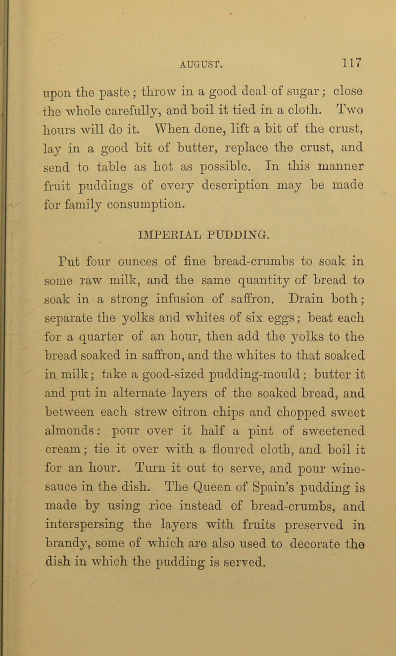 upon the paste; throw in a good deal of sugar; close the whole carefully, and boil it tied in a cloth. Two hours will do it. When done, lift a bit of the crust, lay in a good bit of butter, replace the crust, and send to table as hot as possible. In this manner fruit puddings of every description may be made for family consumption. IMPERIAL PUDDING. Put four ounces of fine bread-crumbs to soak in some raw milk, and the same quantity of bread to soak in a strong infusion of saffron. Drain both; separate the yolks and whites of six eggs; beat each for a quarter of an hour, then add the yolks to the bread soaked in saffron, and the whites to that soaked in milk; take a good-sized pudding-mould; butter it and put in alternate layers of the soaked bread, and between each strew citron chips and chopped sweet almonds: pour over it half a pint of sweetened cream; tie it over with a floured cloth, and boil it for an hour. Turn it out to serve, and pour wine- sauce in the dish. The Queen of Spain’s pudding is made by using rice instead of bread-crumbs, and interspersing the layers with fruits preserved in brandy, some of which are also used to decorate the dish in which the pudding is served.