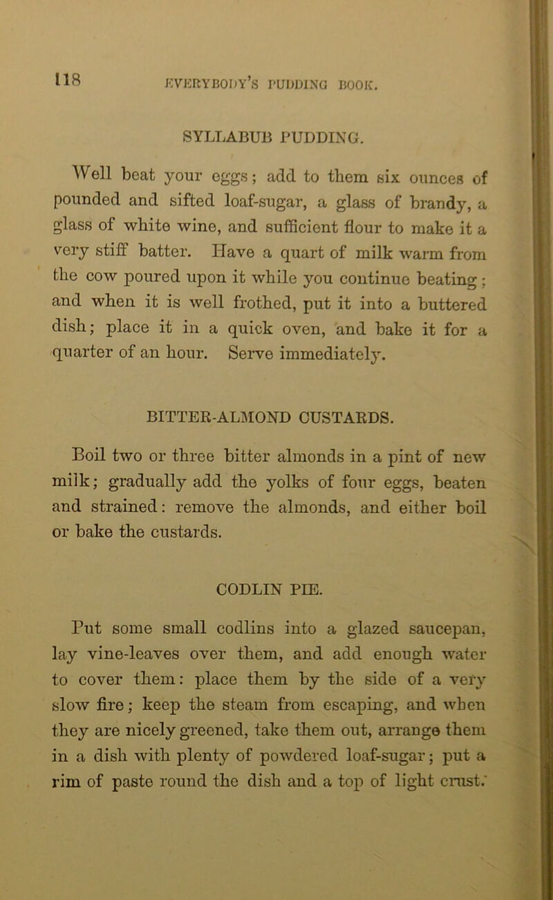 SYLLABUB PUDDING. Well beat your eggs; add to them six ounces of pounded and sifted loaf-sugar, a glass of brandy, a glass of white wine, and sufficient flour to make it a very stiff batter. Have a quart of milk warm from the cow poured upon it while you continue beating; and when it is well frothed, put it into a buttered dish; place it in a quick oven, and bake it for a quarter of an hour. Serve immediately. BITTER-ALMOND CUSTARDS. Boil two or three bitter almonds in a pint of new milk; gradually add the yolks of four eggs, beaten and strained: remove the almonds, and either boil or bake the custards. CODLIN PIE. Put some small codlins into a glazed saucepan, lay vine-leaves over them, and add enough water to cover them: place them by the side of a very slow fire; keep the steam from escaping, and when they are nicely greened, take them out, arrange them in a dish with plenty of powdered loaf-sugar; put a rim of paste round the dish and a top of light crust.