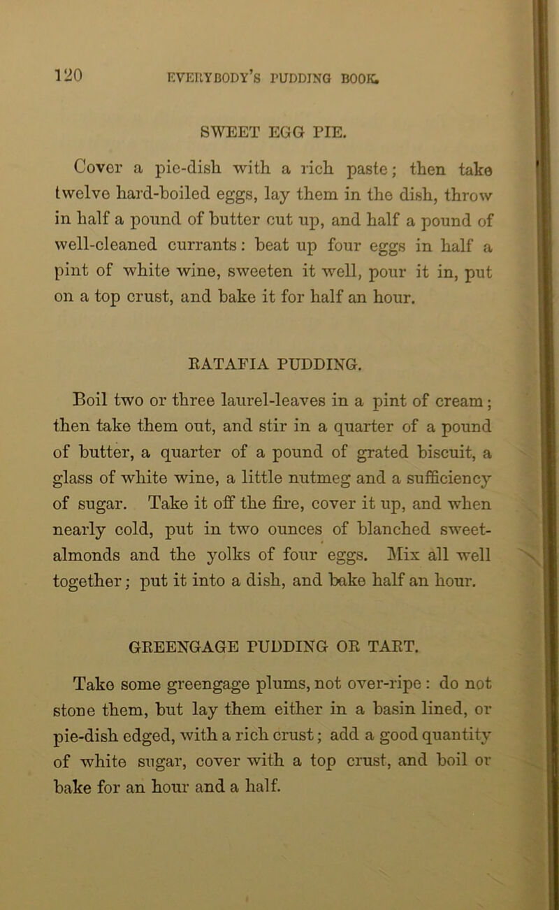 SWEET EGG PIE. Cover a pie-disk with a rich paste; then take twelve hard-boiled eggs, lay them in the dish, throw in half a pound of butter cut up, and half a pound of well-cleaned currants: heat up four eggs in half a pint of white wine, sweeten it well, pour it in, put on a top crust, and bake it for half an hour. RATAFIA PUDDING. Boil two or three laurel-leaves in a pint of cream; then take them out, and stir in a quarter of a pound of butter, a quarter of a pound of grated biscuit, a glass of white wine, a little nutmeg and a sufficiency of sugar. Take it off the fire, cover it up, and when nearly cold, put in two ounces of blanched sweet- almonds and the yolks of four eggs. Mix all well together; put it into a dish, and bake half an hour. GREENGAGE PUDDING OR TART. Take some greengage plums, not over-ripe : do not stone them, but lay them either in a basin lined, or pie-dish edged, with a rich crust; add a good quantity of white sugar, cover with a top crust, and boil or bake for an hour and a half.